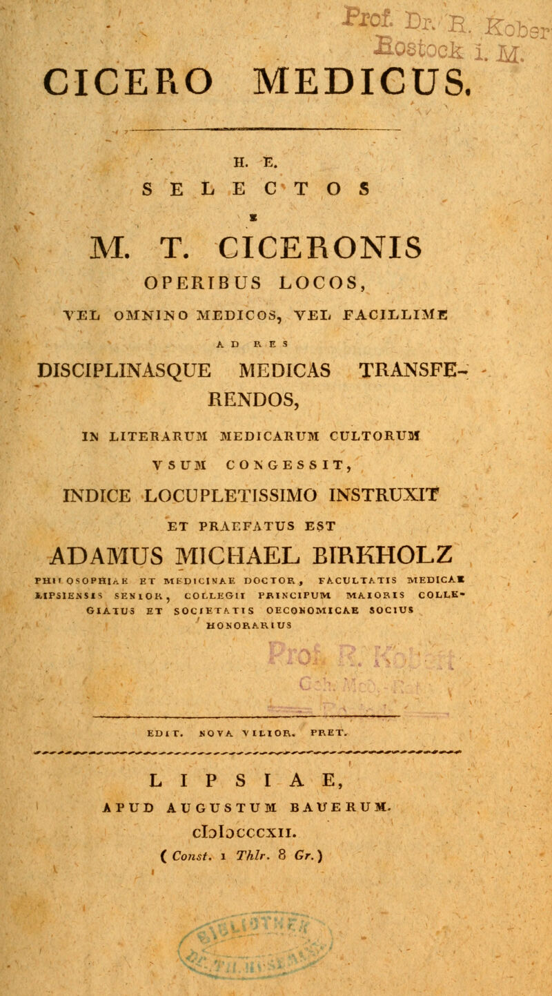 CICERO MEDICUS. H. E. SELECTOS s M. T. CICERONIS OPERIBUS LOCOS, VEL OMNINO MEDICOS, VEL FACILLIME A D R. E S DISCIPLINASQUE MEDICAS TRANSFE- RENDOS, IM LITERARUM MEDICARUM CULTORUM VSUM COKGESSIT, INDICE LOCUPLETISSIMO INSTRUXIT ET PRAEFATUS EST ADAMUS MICHAEL BIRKHOLZ PHH OSOPSlnK ET MfcDJClNAE DOCTOR, FACULTATIS MEDICAK i-IPSIENSIS SENlOK, COLLEGlI PRINCIPUM MAIORIS COLLE- GIATUS ET SOCfETATIS OECQNOMICAE SOCIUS HOSORARIUS EDIT. HOVA VltlOR. PRET. L I P S I A E, apud augustum bauerum. cIdIdcccxil ( Const. 1 Thlr. 8 Gr.) f*