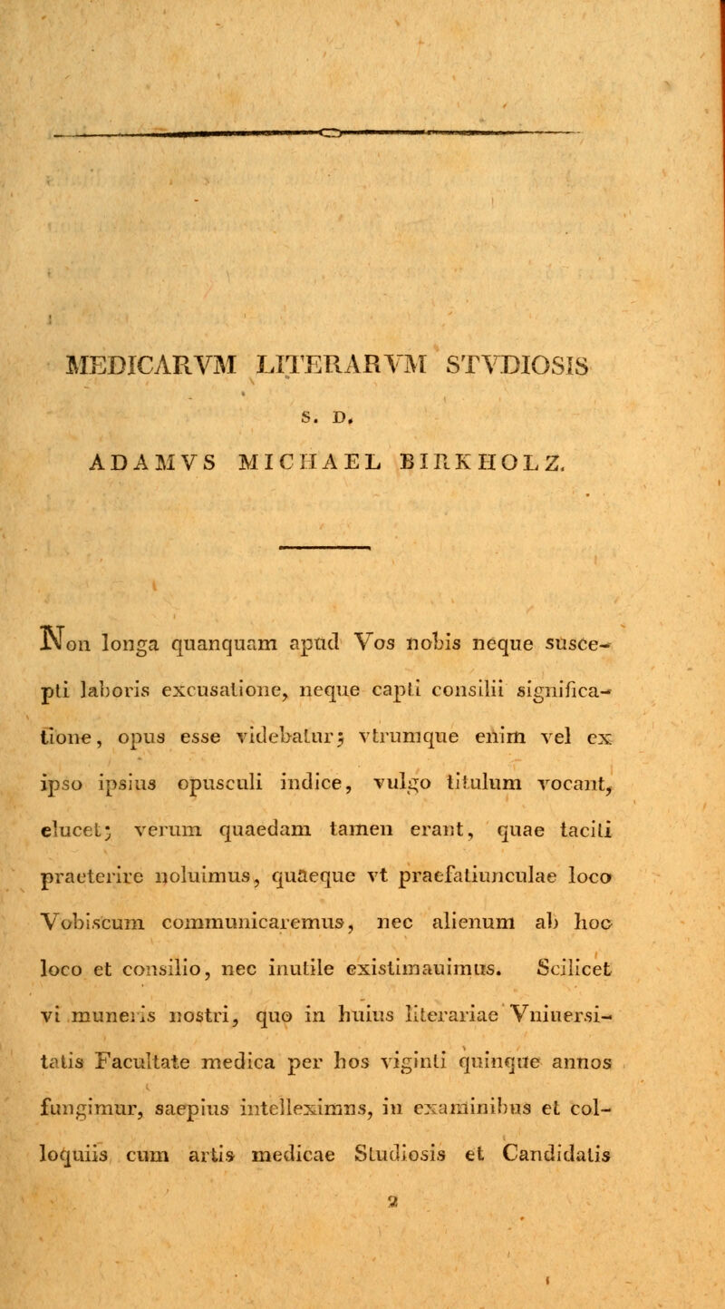 ■<^^W———w—***vwM,miyB MEDICARVM LITERARVM STVDIGSIS S. D, ADAMVS MICHAEL BIRKHOLZ, iMon longa quanquam aptid Vos nobis neque susee- pti laboris excusatione, neque capti consilii significa- tione, opus esse videbaturj vtrumque enim vel ex ipso ipsius opusculi indice, vulgo titulum vocant, elucet; verum quaedam tamen erant, quae tacili praeterire noluimus, quaeque vt praefatiunculae loco Vobi.scum communicaremus, nec alienum ab Iioo loco et consilio, nec inutiie existimauimus. Scilicet vi muneris nostri, quo in huius Kterariae Vniuersi- tatis Facultate medica per hos viginti quinque annos fungimur, saepius intelleximns, in examimbus et col- loquiis cum artis medicae Studiosis et Candidalis 55