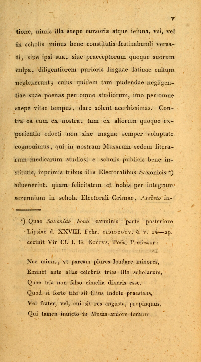 tione, nimis illa saepe cursoria atque ieiuna, vsi, vel in scholis minus bene constitutis festinabundi versa- ti, siue ipsi sua, siue praeceptoruni quoque suorum culpa, diiigentiorem purioris linguae latinae cultum •neglexerunt; cuius quidem tam pudendae negligen- liae suae poenas per omne studiorum, imo per omne saepe vitae tempus, dare solent acerbissimas. Con- tra ea cum ex nostra, tum ex aliorum quoque ex- perientia edocti n-on sine magna semper voluptate cognouimus, qui in nostram Musarum sedein litera- rum medicarum studiosi e scholis pubiicis bene in- stitutis, inprimis tribus illis Electoralibus Saxonicis *) aduenerint, quam felicilatem et nobis per integrum* sexennium in scliola Electorali Grimae, Krebsio in- ^) Quae Saxoniae bona carminis parte postcriore cccinit Vir CI. I. G. Eccivs, Poes. Professor: Nec minus, vt parcam plures laudare minores, Eminct ante atias celebris trias illa scliolarum, Quae tria non falso cimelia dixeris esse. Quod si forte libi sit fdius indole praestana, Vel frater, vel, cui sit res angusfa, prcpinquus* Qui tamen inuicto in Musas ardore feralur: tf