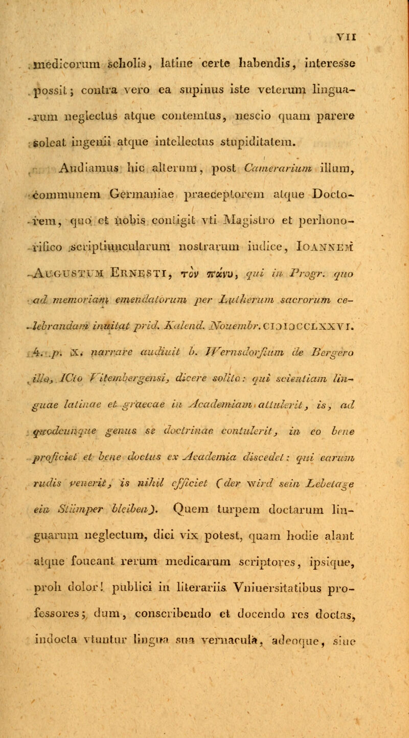 . jnedicorum scholis, latlne certe habendis, interesse possit; contra vero ea supinus iste veterum lingua- -rum negiectus atque contemtus, nescio quam parere soleat ingenii atque intellectus stnpiditalem. Audiamus luc alterum, post Camerarium ilium, eommunem Germaniae praeceptorem atque Doeto- rem, quo et iiobis comigit vti Magistro et perliono- rifico scripthuicularum nostrarum iudice, IOAHNEM -AUGUSTUM ERNESTI, TOV TTaVU, %W ift PrOgTi quo ■ ad niemorian\ emendaiorum per Liiiherum sacrorum ce- -lebrandam, inuiiat prid. Kalend. jSfouembr. CIOIOCCLXXVr. 4. p. X. narrare audiuit b. JVernsdorjlum de Bergero .illOy ICio Vitembergensi, dicere soliia: qui scientiam lin- guae latinae et graecae iu Academiami aiiidcrit, is, ad qucdcunque genus se doctrinae contulerit} in co bene profciet et bcne ductus ex Academia discedct: qui carum rudis venerit, is nihil cfftciet (der wird sein Lebeta^e ein Stiimper bicibeii). Quem turpem doctarum lin- guarum neglectum, dici vix potest, quam hodie alant alque foueant rerum medicarum scriptorcs, ipsique, proh dolor! publici in literariis. Vniuersitatibus pro- fessores; clum, conscribeudo et docendo res doctas, indocta vtuntiir lingua sna vernacula, adeoque, slue