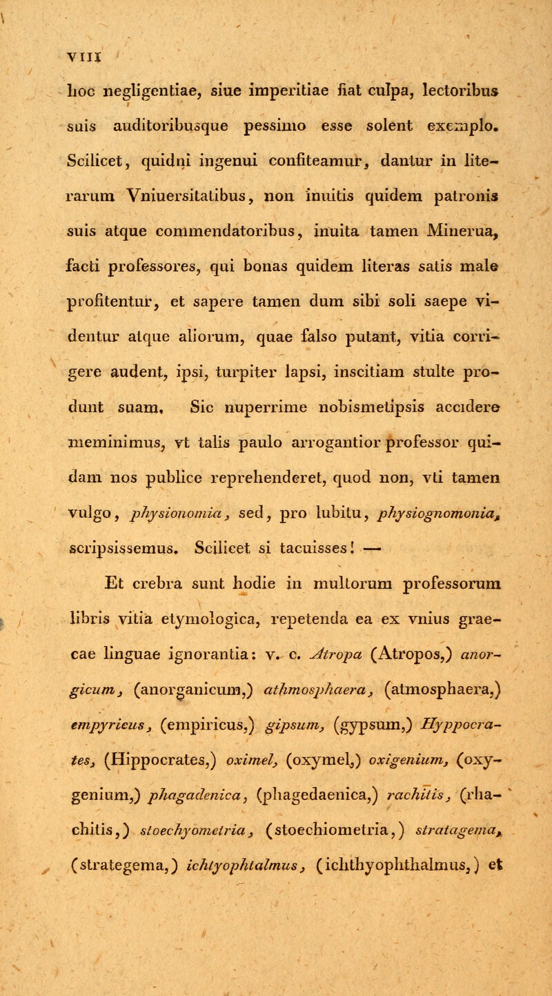 lioc negligentiae, siue imperitiae iiat culpa, lectoribus suis auditoribusque pessimo esse solent exemplo. Scilicet, quidni ingenui confiteamur, dantur in lite- rarum Vniuersitatibus, non inuitis quidem patronis suis atque commendatoribus, inuita tamen Minerua, facti professores, qui bonas quidem literas satis male profitentur, et sapere tamen dum sibi soli saepe vi- dentur atque aliorum, quae falso putant, vitia corri- gere audent, ipsi, turpiter lapsi, inscitiam stulte pro- dunt suamf Sic nuperrime nobismetipsis accidere meminimus, vt talis paulo arrogantior professor qui- dam nos publice reprehenderet, quod non, vti tamen Vulgo, physiononiia , sed, pro lubitu, physiognomoniaM scripsissemus, Scilicet si tacuisses! — Et crebra sunt hodie in multorum professorum libris vitia etymologica, repetenda ea ex vnius grae- cae linguae ignorantia; v. c. Atropa (Atropos,) anor- gicum, (anorganicum,) athmosphaera, (atmosphaera,) empyrieus , (empiricus,) gipsum, (gypsum,) Hyppocra- tes, (Hippocrates,) oximel, (oxymel^) oxigenium, (oxy- genium,) phagadenica, (phagedaenica,) rachitis, (rha- * chitis,) sioechyomeiria , (stoechiometria,) stratagema* (strategema,) ichtyophtalmus, (ichthyophthalmus,) et