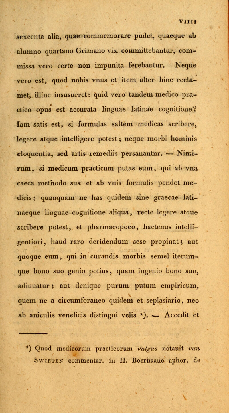 sexcenta alia, quae commemorare pudet, quaeque ab alumno quartano Grimano vix committebantur, com- missa vero certe non impunita ferebantur. Neque r vero est, quod nobis vnus et item alter hinc recla- met, illinc insusurret: quid vero tandem medico pra- ctico opus est accurata linguae latinae cognitione? Iam satis est, si formulas saltem medicas scribere, legere atque intelligere potest -, neque morbi hominis eloquentia, sed artis remediis persanantnr. — Nimi- rum, si medicum practicum putas eum, qui ab vna caeca methodo sua et ab vnis formuiis pendet me- dicis; quanquam ne has quidem sine graecae lati- naeque linguae cognitione aliqua, recte legere atque scribere potest, et pharmacopoeo, hactenus intelli- gentiori, haud raro deridendum scse propinat ; aut quoque eum, qui in curandis morbis semel iterum- que bono suo genio potius, quam ingenio bono suo, adiuuatur; aut denique purum putum empiricum, quem ne a circumforaneo quidem et seplasiario, neq ab aniculis veneficis distingui velis *). *— Accedit et y) Quod medicorum praclicorum vulgus notauit vctrt, Swi£ten commenlar. in H. Boerhaaue aphor. de \