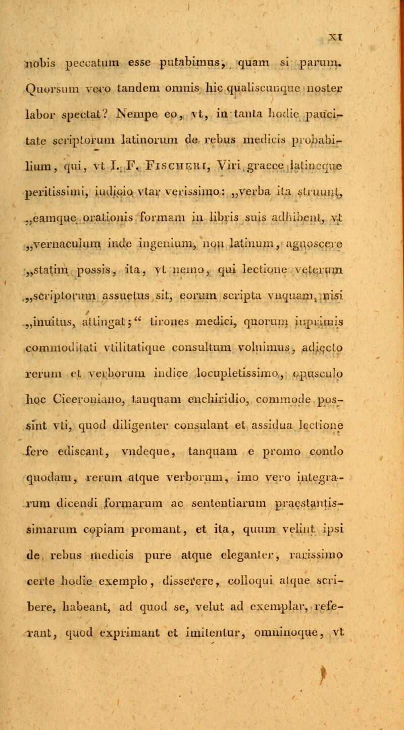 nobis peceatum esse putabimus, quam si paruuu Quorsum vero tandeni omnis hic quaiiscunque noster labor spectat? Neinpe eo, vt, in tanta hodie pauci- tate scripiorum latinorum de rebus medicis probabi- lium, qui, vt I., F. FisciiEiir, Viri.gracce latinccue peritissimi, iudiciq vtar verissimo: „verba ita struunt, ..eamque orationis formam iu libris suis adhibent, vt „vernacuium inde ingenium, nou latinum, agnoscere „statim possis, ita, vt uemo, qui lectione veterum .„scriptorum assuetus sit, eorum scripta vuquanij nisi „inuitus, attingat; tirones medici, quorum inprimis commoditati vtilitatique consultum voluimus, adiecto rerum et verborum indice locupietissimo, cp.usculo hoc Ciccroniano, tauquam cnchiridio, commode pos- sint vti, quod diligenter consulant et assidua leclione fere ediscant, vndeque, tanquam e promo condo quodam, rerum atque verborum, imo vero integra- rum dicendi formarum ac sententiarum pracstantis- simarum copiam promant, et ita, quum velint ipsi de. rebus medicis pure atque eleganter, rarissimo certe hodie exemplo, dissei'ere, colioqui alque scri- bere, habeant, ad quod se, velut ad exemplar, refe- rant, quod exprimant et imilentur, omninoque, vt