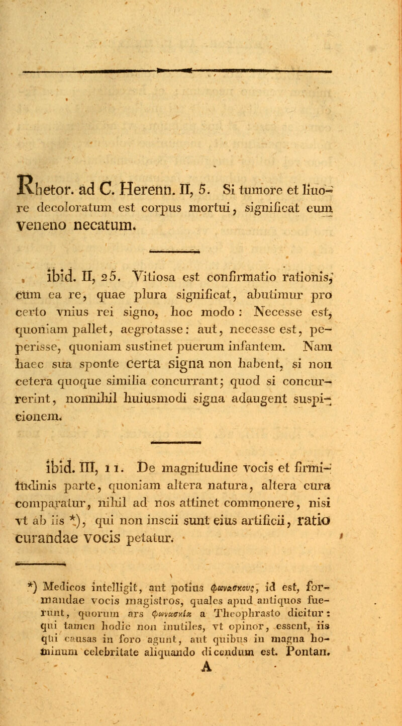 Ivhetor. ad C. Herenn. II, 5. Si tumore et liuo- re decoloratum est corpus mortui, significat eum veneno necatum. ibld. II, 2 5. Vitiosa est confirmatio rationis* ciim ea re, quae plura significat, abutimur prd certo vnius rei signo, hoc moclo : Necesse est^ quoniam pallet, aegrotasse: aut, necesse est, pe— perisse, quoniam sustinet puerum infantem. Nam haec sua sponte certa Slgna non habent, si non cetera quoque similia concurrant* quocl si concur— rerint, nonnihil huiusmodi signa adaugent suspi- cionem. ibid. III, 11. De magnitudine vocis et firmi-' tticlinis parte, quoniam altera natura, altera cura comparaiur, nihil acl nos attinet commonere, nisi vt ab ils *), qui non inscii sunt eius artificii, ratlO curandae vocis petatur. k) Medieos intelligit, aut pothts QavctffKovs', iS. est, for~ mandae vocis magistros, quales apud anticmos fue- runt, quorum ars Qwuexta a Theophrasto dicitur: qui tnmen hodic non inutiles, vt opinor, essent, iis qlii causas in foro agunt, aut craibus in magna ho- tninum celebritate alicmando dicendum est. Pontan. A