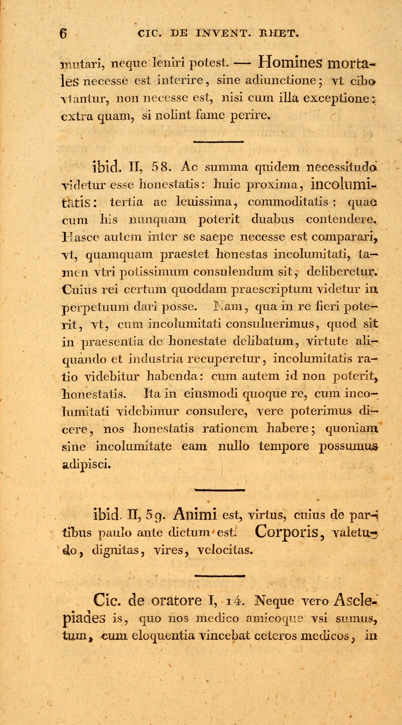 mutari, neque leniri potest. — HomineS morta- leS necesse est interire, sine adiunctione; vt cibo vtantur, non necesse est, nisi cum illa exceptione;: extra quam, si nolint fame perire. ibid. II, 58. Ac summa quidem necessitudd videtur esse honestatis: huic proxima, incollimi- ttitis I tertia ac leuissima, commoditatis : quae cum his nunquam poterit duabus contendere, Hasce autem inter se saepe necesse est comparari, vt, quamquam praestet honestas incolumitati, ta— men vtri potissimum consulendum sit, deliberetur. Cuius rei ccrtum quoddam praescriptum videtur in, perpetuum dari posse. Kam, qua in re fieri pote— rit, vt, cum incolumitati consuluerimus, quod sit in praesentia de honestate delibatum, virtute ali— quando et industria recuperetur, incolumitatis ra- tio videbitur habenda: cum autem id non poterit^ honestatis. Ita in eiusmodi quoque re, cum inco- lumitati videbimur consulere, vere poterimus di— cere, nos honestatis rationem habere; quoniani sine incolumitate eam nullo tempore possumus adipisci. ibid. II, 5g. Animi est, virtus, cuius de par-j tibus paulo ante dictum est. Corporis, valetu-5 4oj dignitas, vires, velocitas. Cic. de oratore I, 14. Neque vero Ascle- piaaes is, quo nos medico amicoque vsi sumus, tum, cum eloquentia vincebat ceteros medicos; in /
