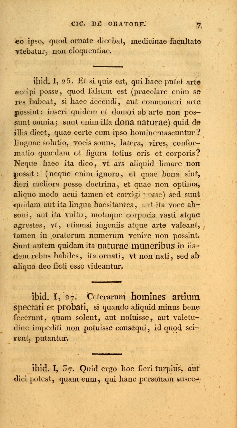 eo ipso, quod ornate dicebat, medicinae facultate Ytebatur, non eloquentiae. ibld. I, 2 5. Et si quis est, qui haec putet arte accipi posse, quod falsum est (praeclare enim se res habeat, si haec accendi, aut commoueri arte possint: inseri quidem et donari ab arte non pos- sunt omnia; sunt enim illa dona naturae) quid de illis dicet, quae certe cum ipso hominemascuntur? linguae solutio, vocis sonus, latera, vires, confor— matio quaedam et figura totius oris et corporis? Neque Iiaec ita dico, vt ars aliquid limare non possit: (neque enim ignoro, e) quae bona sint, iieri meliora posse doetrina, et quae non optima, aliquo modo acui tamen et corri^i ] !3fse) sed sunt <midam aut ita lingua haesitantes, & it ita voce ab- soni, aut ita vultu, motuque corporis vasti atque agrestes, vt, etiamsi ingeniis ateme arte valeant, , tamen in oratoram numermn venire non possint. Sunt autem quidam ita naturae muneribus in iis- dem rebus habiles, ita ornati, vt non nati, sed ab aliquo deo fieti esse videantur. ibid. I, 527. Ceteraruni homines artium Spectati et probati, si quando aliquid minus bene fecerunt, quam solent, aut noluisse, aut valetu- dine impediti non potuisse consequi, id quod sci- rent, putantur. ibid. I, 07. Quid ergo hoc fieri turpius, aut dici potest, quam eum, qui hanc personam susce-