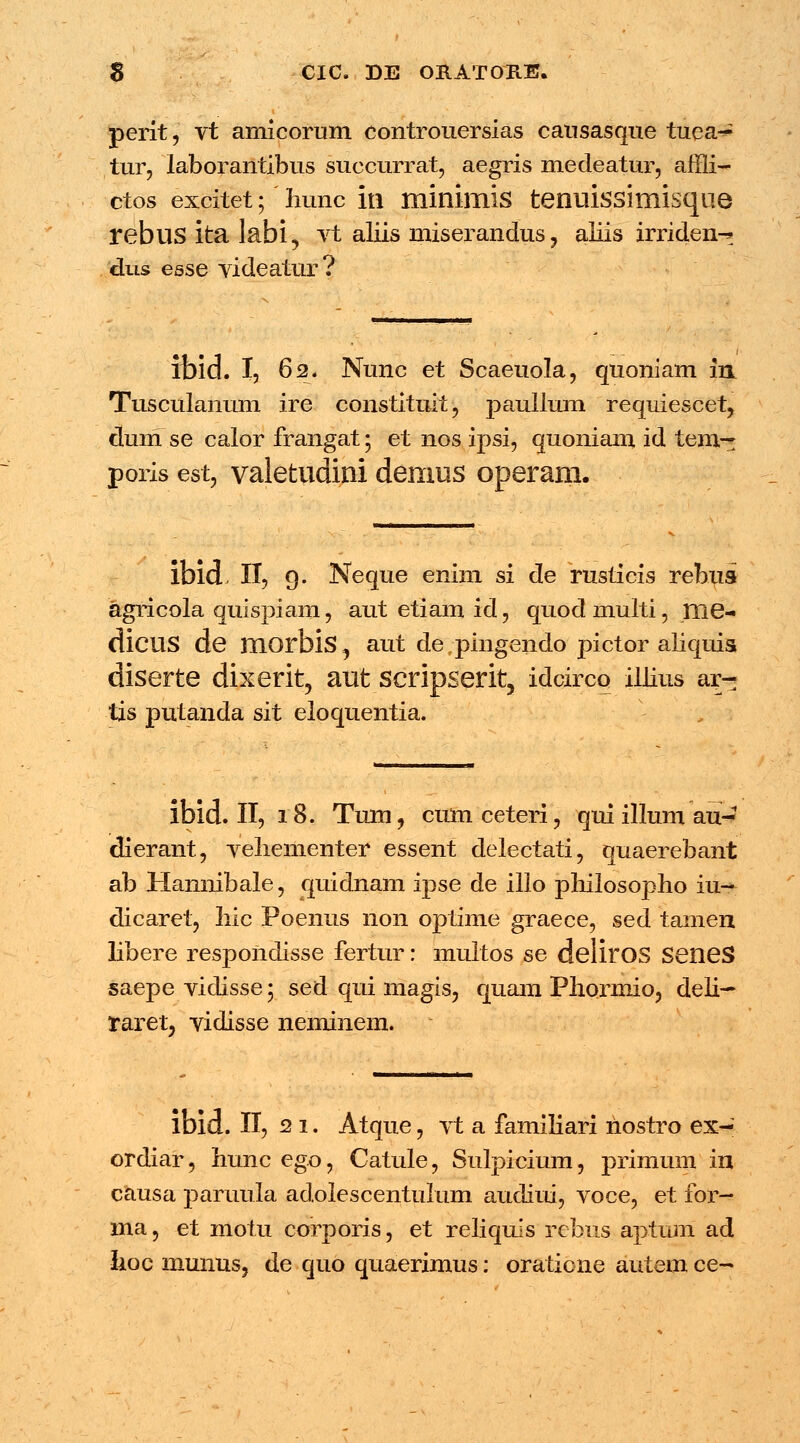 perit, vt amlcorum controuersias causasque tuea- tur, laborantibus suecurrat, aegris medeatur, affli- ctos excitet; liunc in minirnis tenuissimisque rebus ita labi, vt aliis miserandus? aliis irriclen^ dus esse yideatur? ifoid. I, 62. Nunc et Scaeuola, quoniam in Tusculanum ire constituit, paullum requiescet, dmri se calor frangat; et nos ipsi, quoniam id tern^: poris est, valetudini demus operam. ibid. II, 9. Neque enim si de rusticis rebus agricola quispiam, aut etiam id, quod multi, me- dicus de morbis, aut de pingendo pictor aliquis diserte dixerit, aut scripserit, idcirco iliius ar- tis putanda sit eloquentia. ibid. II, 18. Tum, cum ceteri, qui illum au- dierant, vehementer essent delectati, quaerebant ab Hannibale, quidnam ipse de illo philosopho iu- dicaret, Iiic Poenus non optime graece, sed tamen libere respondisse fertur: multos se deliros SeneS saepe vidisse; sed qui magis, quam Phormio, deli— raretj vidisse neminem. ibid. II, 21. Atque, vt a familiari nostro ex- ordiar, hunc ego, Catule, Sulpicium, primum in causa paruula adolescentulum audiui, voce, et for- ma, et motu corporis, et reliquis rebus aptum ad hoc munus, de quo quaerimus: oratione autem ce~