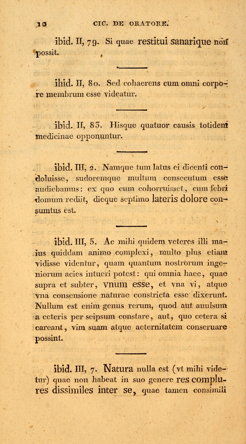 ibid. II, 79. Si quae restitui sanarique non* possit. f itlid. II, 80. Sed cohaerens cum omni corpo-: re membrum esse videatur. ibid. II, 80. Hisque quatuor causis totideni tnedicinae opponuntur. ibid. III, 2. Namque tum latus ei dicenti con- doluisse, sudoremque muitum consecutum esse audiebamus: ex quo cum cohorruisset, cum febri domum rediit, dieque septimo lateris dolore con-* sumtus est ibid. III, 5. Ac mihi quidem veteres illi ma- ius quiddam animo complexi? multo plus etiam vidisse videntur, quam quantum nostromm inge- niorum acies intueri potest: qui omnia haec, quae supra et subter, Vnum eSSe, et vna vi, atque vna consensione naturae constricta esse dixerunt. Nulium est enim genus rerum, quod aut auulsum a ceteris per seipsum constare, aut, quo cetera si careant, vim suam atque aeternitatem conseruare possint. lbid. III, 7. Natura nulla est (vt mihi vide- tur) quae non habeat in suo genere res COHlplu- reS dissimileS inter Sey quae tamen consimili
