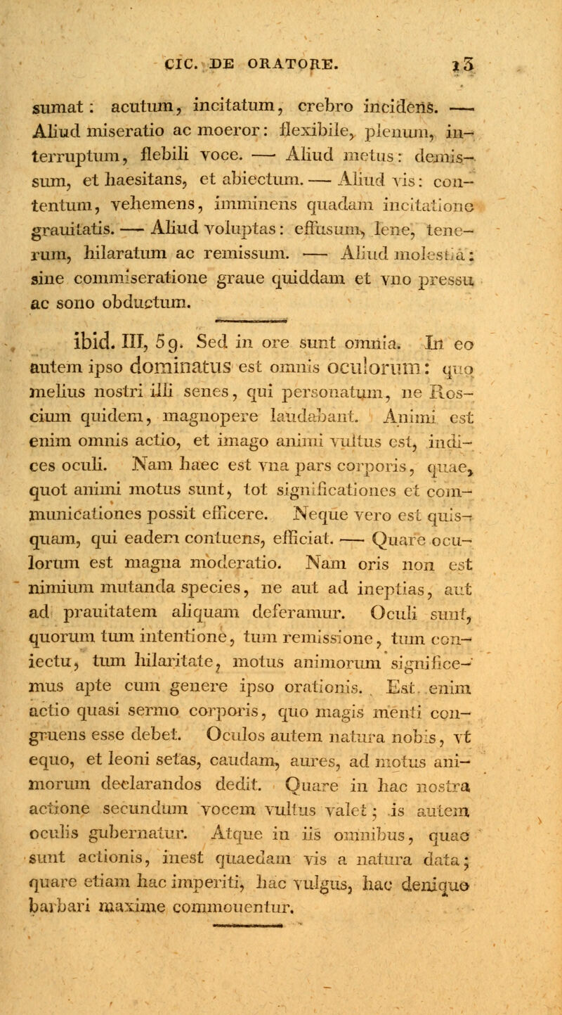sumat: acutum a incitatum, crebro incidenS. —. Aliud miseratio ac moeror: flexibile, plenunij in- terruptum, flebili voce. — Aliud metus: demis- sum, et haesitans, et abiectum. — Alittd vis: con- tentum, vehemens, imminens quadam incitationo grauitatis. — Aliud voluptas: enrisum^ lene, tene- rum, hilaratum ac remissmn. — Aliud molestia: sine commiseratione graue quiddam et vno pressu ac sono obductum. ibid. III, 5 9. Sed in ore sunt omiiia. In eo autem ipso dominatUS est omnis oculorum: gup melius nostri iiii senes, qui personatuin, ne Ros- cium quidem, magnopere laudabant. Animi est enim omnis actio, et imago animi vultus est, iiidl— ces oculi. Nam haec est vna pars corporis, oiiae, quot animi motus sunt, tot significationes et com- municationes possit efHcere. Neque vero est quis- quam, qui eadem contuens, efficiat. — Quare ocu- lorum est magna moderatio. Nam oris non est nimium mutanda species, ne aut ad ineptias, aut ad prauitatem aliquam deferamur. Oculi sunt, quorum tiun mtentione, tum remissione, tum con- iectu, tum hilaritate? motus animorum signiiice-' mus apte cum genere ipso orationis. . Est. enim actio quasi sermo corporis, quo magis menti con- gruens esse debet. Oculos autem natura nobis, vt equo, et leoni setas, caudam, aures, ad motus ani- morum declarandos dedit. Quare in hac nostra actione secundum vocem vultus valet 5 is antem oculis gubernatur. Atque in iis omnibus, quao sunt actionis, inest quaedam vis a natura data; quare etiam hac imperiti, hac vu-Igus, hac cleniquo bavbari maxime commouentur.