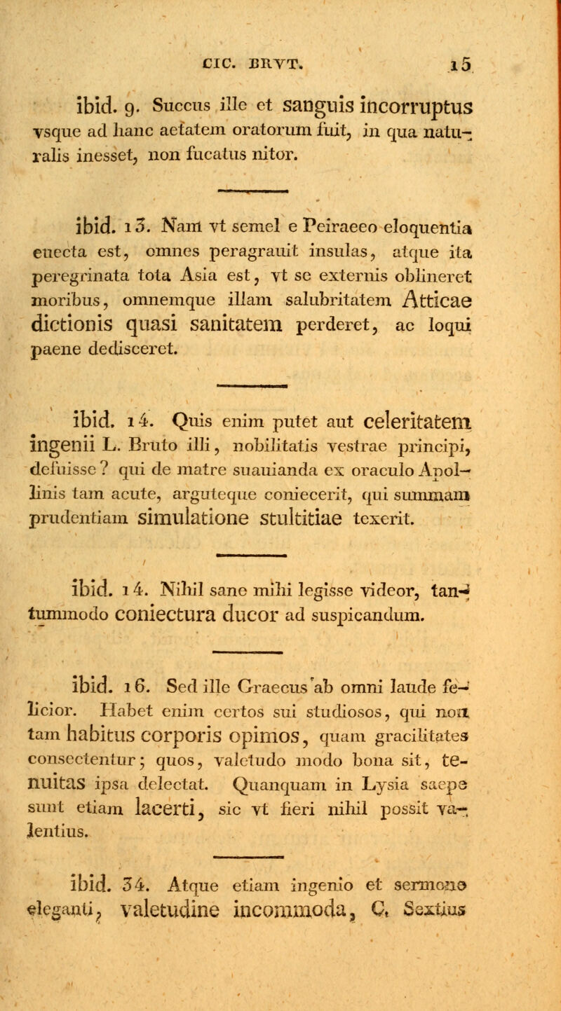ibid. 9. Succus ille ct sanguis incorruptus vsque ad lianc aetatem oratorum fuit, in qua natu- ralis inesset, non fucatus nitor. ibid. 13. Nam vt semel e Peiraeeo eloquentia euecta est, omnes peragrauit insulas, atque ita peregrinata tota Asia est ? yt se exterms oblineret moribus, omnemque illam salubritatem Atticae dictionis quasi sanitatem perderet, ac loqui paene dedisceret. ibid. i4. Quis enim putet aut celeritatem mgenii L. Bruto llli, nobilitatis vestrae principi, defuisse ? qui de matre suauianda ex oraculo Apol— linis tam acute, arguteque coniecerit, qui sununani prudentiam simulatione stultitiae texerit. ibid. 14. Nihil sane mihi legisse videor, tan-^ tummodo coniectura ducor ad suspicandum. lbid. 16. Sed ille GraecusVb omni laude fe- licior. Habet enim certos sui studiosos, qui noa tam habitUS COrporis opimos, qiiam gracilitates consectentur; quos, valetudo modo bona sit, te- FLUltas ipsa delectat. Quanquam in Lysia saep6 sunt etiam laeerti, sic vt fieri nihil possit va~ Jentius. ibid. 34. Atque etiam ingenio et sermono slegantij valetudine incommoda, Ct Sextius