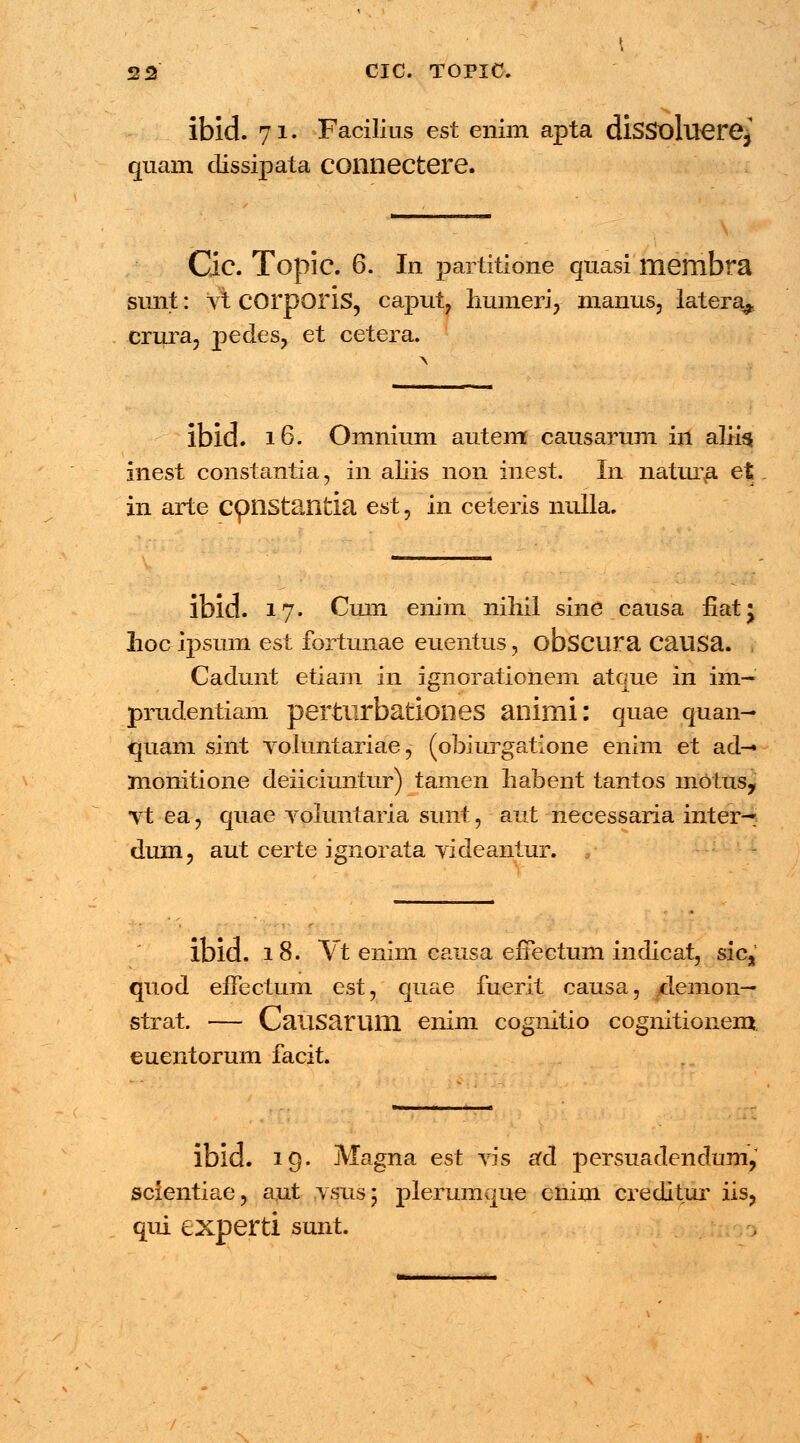ibid. 71. Facilius est enim apta disSoluere, quam dissipata connectere. Cic. ToplC. 6. In partitione quasi membra simt: Vt COrporis, caput, humeri, manus, latera^. crura, pedes, et cetera. ibid. 16. Omnium autem causarum in aliis inest constantia, in aliis non inest. In natura et in arte cpnstantia est, in ceteris nulla. ibid. 17. Cuin enim nihil sine causa fiat; lioc ipsmn est fortunae euentus, obscura causa. Cadunt etiam in ignorationem atque in im- prudentiam pertlirbationes animi: quae quan- quam sint voluntariae, (obiurgatione enim et ad— monitione deiiciuntur) tamen habent tantos motus, vt ea, quae voluntaria sunt, aut necessaria inter— dum, aut certe ignorata videantur. ,■ ibid. 18. Vt enim causa eiTectum indicat, sic, quod efFectum est, quae fuerit causa, /temon— strat. — Causarum enim cognitio cognitionem. euentorum facit. ibid. 19. Magna est vis ad persuadendum, scientiae, aut vsus; plerumque enim creditur iis? qui experti sunt.