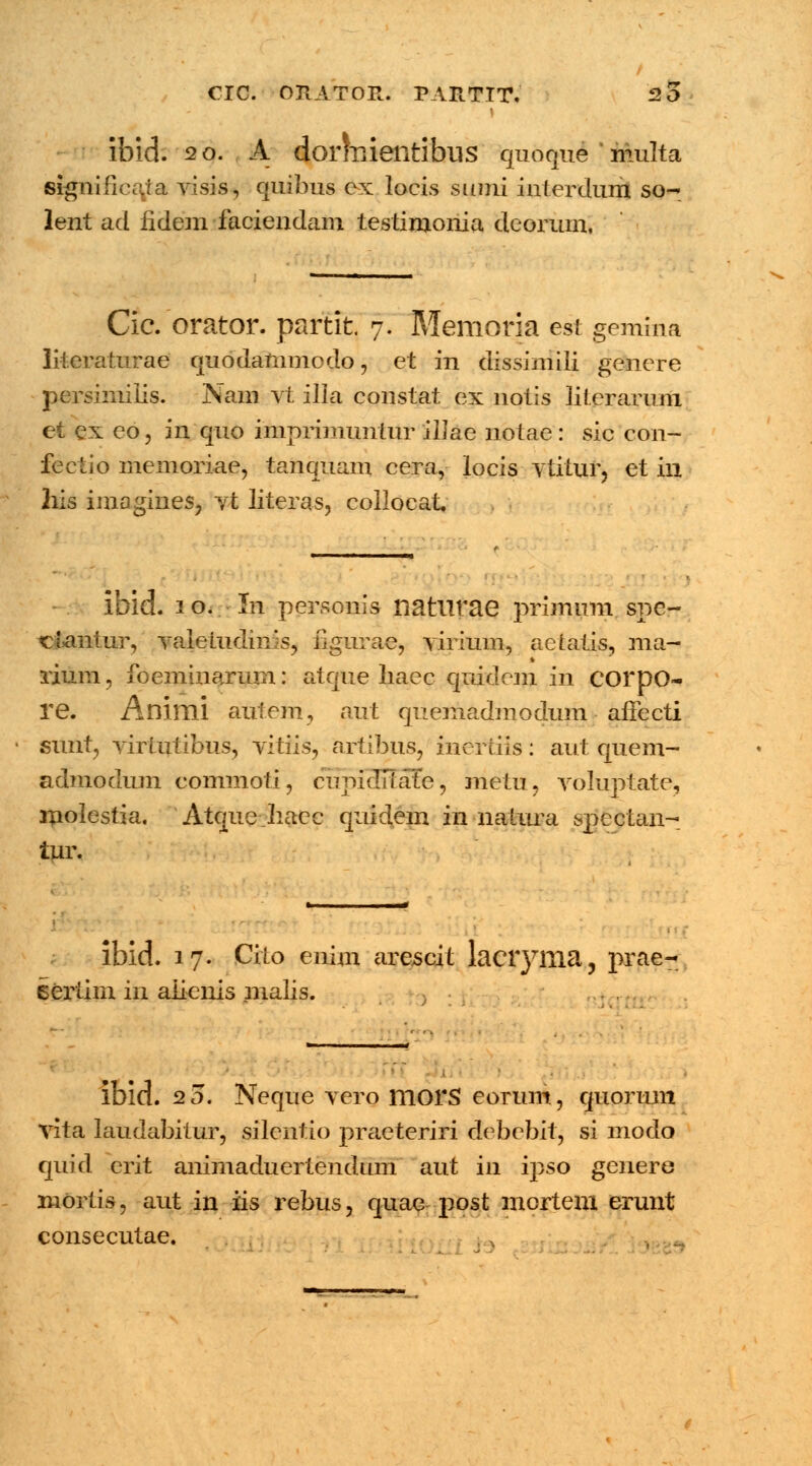 ibid. 20. A dorirrientibus quoque ' multa signifieata visis, quibus cx locis sumi interdum so- lent ad iidem faciendam testimoriia deorum, Cie. orator. partit 7. Memoria est gemma literaturae quodammodo, et in dissimiii genere persimiiis. Nam vt illa constat ex nptis literarum et ex eo, in quo imprimuntur ilJae notae : sic con- fectio memoriae, tanquam cera, locis vtitur, et hi his imagines, vt literas, collocat. ibid. 1 o.. ■ In personis natlirae prinium spc- ciantur, valetudims, figurae, virium, aetatis, ma- rium, foeminarum: atque liaec quidcm in COrDO- re. Animi autem, aut quemadmodum affecti sunt, virtutibus, vitiis, artibus, incrtiis: aut quem- admodum commoti, cupidTIate, metu, voluptate, molestia. Atquc haec qnidem in natura spectan- tur. ibid. 17. Cito enim arescit laciyma, prae- ceiiim in aiienis malis. • i ibid. 20. Neque vero morS eorum, quoruni vita laudabitur, silentio praeteriri debebit, si modo quid crit anirnaduertendum aut in ipso genere mortis, aut in iis rebus, quae post mortem erunt consecutae. . ,