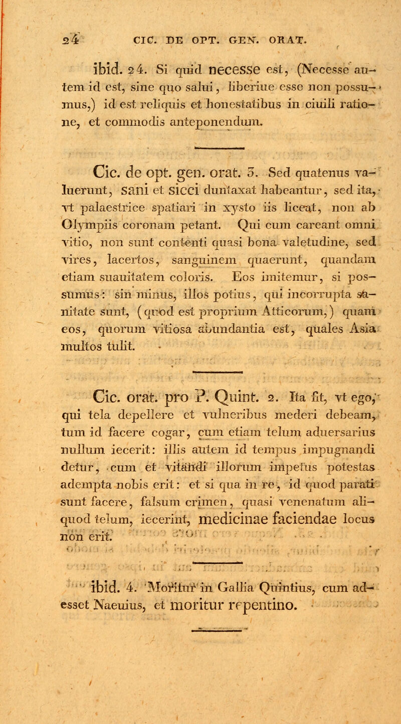 I- ibid. 2 4. Si quid neceSSe est, (Necesse au- tem id est, sine quo salui, liberiue esse non possu- mus,) id est reliquis et honestatibus in ciuili ratio- ne3 et commodis anteponendum. Cic. de Opt. gen. orat 5. Sed quatenus va- luerunt, Sani et sicci duntaxat habeantur, sed ita,- vt palaestrice spatiari in xysto iis liceat, non ab Olympiis coronam petant. Qui cum careant omni vitio, non sunt contenti quasi bona valetudine, sed vires, lacertos, sanguinem quaerunt, quandam etiam suauitatem coloris. Eos imitemur, si pos— sumus: sin minus, illos potius, qui incorrupta s/a.— nitate sunt, ( qrpod est proprium Atticorum,) quani eos, quorum vitiosa aLundantia est, quales Asia multos tulit. Cic. orat. pro j?. Quint. 2. Ita nt, vt ego,- qui tela depellere et vulneribus mederi debeam^ tum id facere cogar, cum etiam telum aduersarius nullum iecerit: illis autem id tempus impugnandi detur, eum et vitandi illorum impetus potestas adempta nobis erit: et si qua in re, id ouod parati sunt facere, falsum crimen, quasi venenatum ali- quod telum, iecerint, mediciliae facieildae locus non ent. ' • ' lbid. 4. 'Morlturin Gallia Quintius, cum ad- esset Naeuius, et moritur repentino.