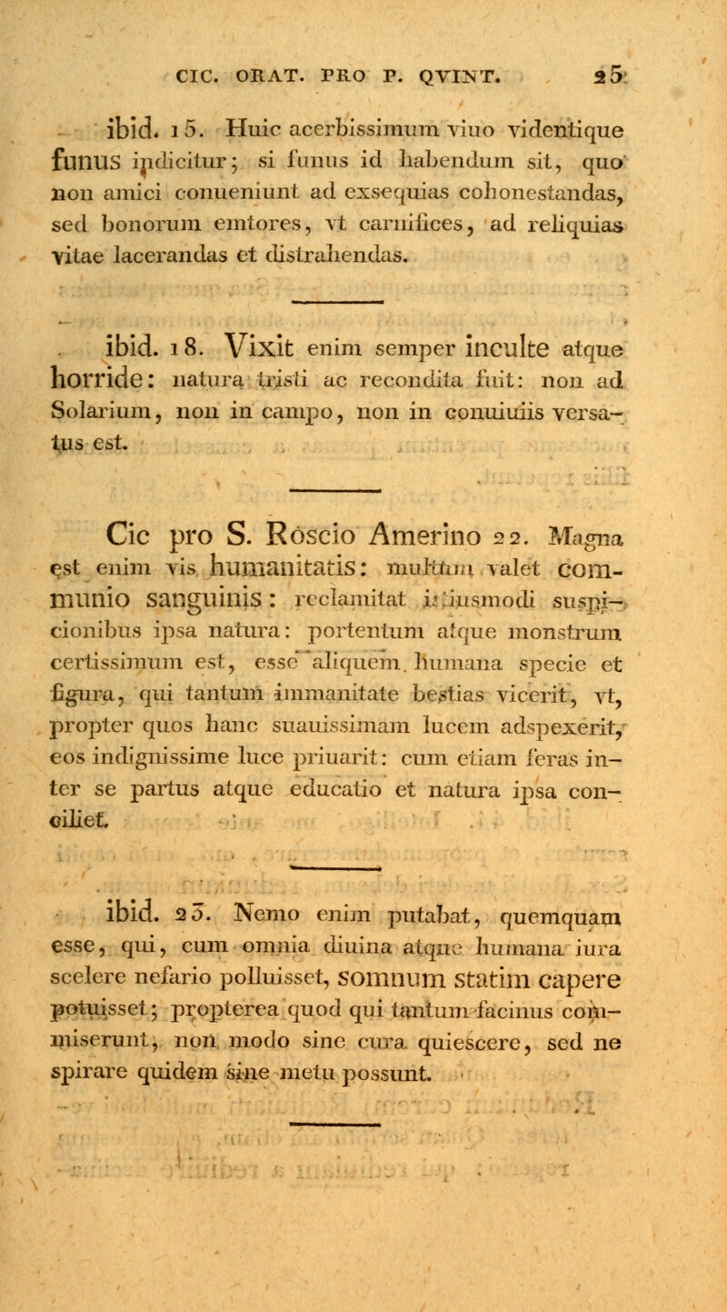 lbld* i5. Huic acerbissimum viuo videntique fuilUS indicitur; si funus id habendum sit, quo non amici conueniunt ad exsequias cohonestandas, sed bonorum emtores, vt cariiifices, ad reliquias vitae lacerandas et distraliendas. ibid. 18. Vixit enim semper inculte atque horride: natura tristi ac recondita fuit: non ad Solarium, non in campo, non in conuiuiis versa- t,us est Cic pro S. Roscio Amerino 22. Magna est enim vis humanitatis: mulitim valet com- munio Sanguinis : reclamitat i: liusmodi suspi- cionibus ipsa natura: portentum atque monstrum certissimum est, essc* aliquem. Immana specie et fzgura, qui tantuni immanitate bestias vicerit, vt, propter quos hanc suauissimam lucem adspexerhy eos indfgnissime luce priuarit: cum etiam feras in- tcr se partus atque educatio et natura ij)sa con- ciliet. ibid. 20. Nemo enim putabat, quemquaui esse, qui, cum omnia diuina atque humana iura scelere nefario polluisset, somnum statim capere potuisset; propterea quod qui tantum facinus coin- miserunt, noii, modo sine cura quiescere, sed ne spirare quidem sine metu possunt.