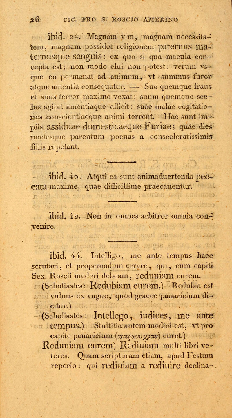 ibld. 2 4. Magnam vim, magnam necessita- tem, inagnam possidet religionem paternus ma- ternilSCjue Sangtlis: ex quo si qua macula con- cepta est; 11011 modo elui non potest, verum vs- que eo permanat ad ..animum, vt summus furor atque amentia consequatur. — Sua quemque fraus et suus terror maxime vexat: suum quemque sce- lus agitat amentiaque afficit: suae malae cogitatio- lies conscientiaeque animi terrent. Hae sunt im- piis assiduae domesticaeque Furiae; quae dies noctesque parentum poenas a consceleratissimis? filiis repetant ibid. 4o. Atqui ea sunt animaduertenda peC- cata maxime? quae difficiliime praecauentur. ibld. 42. Non in omnes arbitror omnia con- venire. ibid. 44. Intelligo, me ante tempus haec scrutari, et propemodum errare, qui, cum capiti Sex. Roscii mederi debeam, reduuiam curem.. (Scholiastes: Kedubiam CUrem.) Redubia est vulnus ex vngue, quod graece panaricium di- citur.) (Sclioliastes: Intellego, iudices, me ante s tempuS.) Stultitia autem medici est, vt pro capite panaricium (7faga)vv%iow) curet.) Reduuiam curem) Rediuiam multi libri ve- teres. Quam scripturam etiam, apud Festum reperio : qui rediuiam a rediuire declina- .