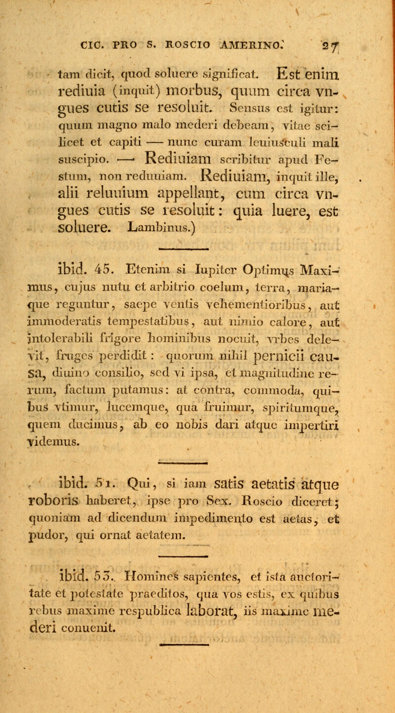 CIC. PRO S. ROSCIO AMERINO: 2f tam dicit, quod soluere significat Est enim. rediuia (inquit) morbus, quum circa vn- glies Clitis Se resoluit. Sensus est igitur: quum magno malo mederi debeam, vitae sci- licet et capiti — nunc curam leuius*culi mali suscipio. —• Rediuiam seribitur apud Fe- stum, non reduuiam. Rediuiam, inquit ille, alii reluuium appellant, cum circa vn- gues cutis se resoluit: quia luere, est Soluere. Lambinus.) ibld. 45. Etenim si Iupitcr Optimus Maxi- mus, cujus nutu et arbitrio coelum, terra, maria— que reguntur, saepe ventis vehementioribus, aut immoderatis tempestatibus, aut nimio calore, aut jntolerabili frigore hominibus nocuit, vrbes dele- vit, fruges perdidit : quorum nihii pernicii cau- Sa, diuino consilio, scd vi ipsa, et magnitudine re- rum, factum putamus: at contra, commoda, qui— buS vtimur, lucemque, qua fruimur, spiritumque, quem ducimus, ab eo nobis dari atquc impertiri videmus. ibid. 5i. Qui, si iam satis aetatis atque roboris haberet, ipse pro Sex. Roscio diceret; quoniam ad dicendum impedimento est aetas, et pudor, qui ornat aetatem. ibld. 55.. Homines sapientes, et ista auctori—* tate et potestate praeditos, qua vos estis, ex quibus rebus maxime respublica l&borat, iis maximc liie- deri conuenit.