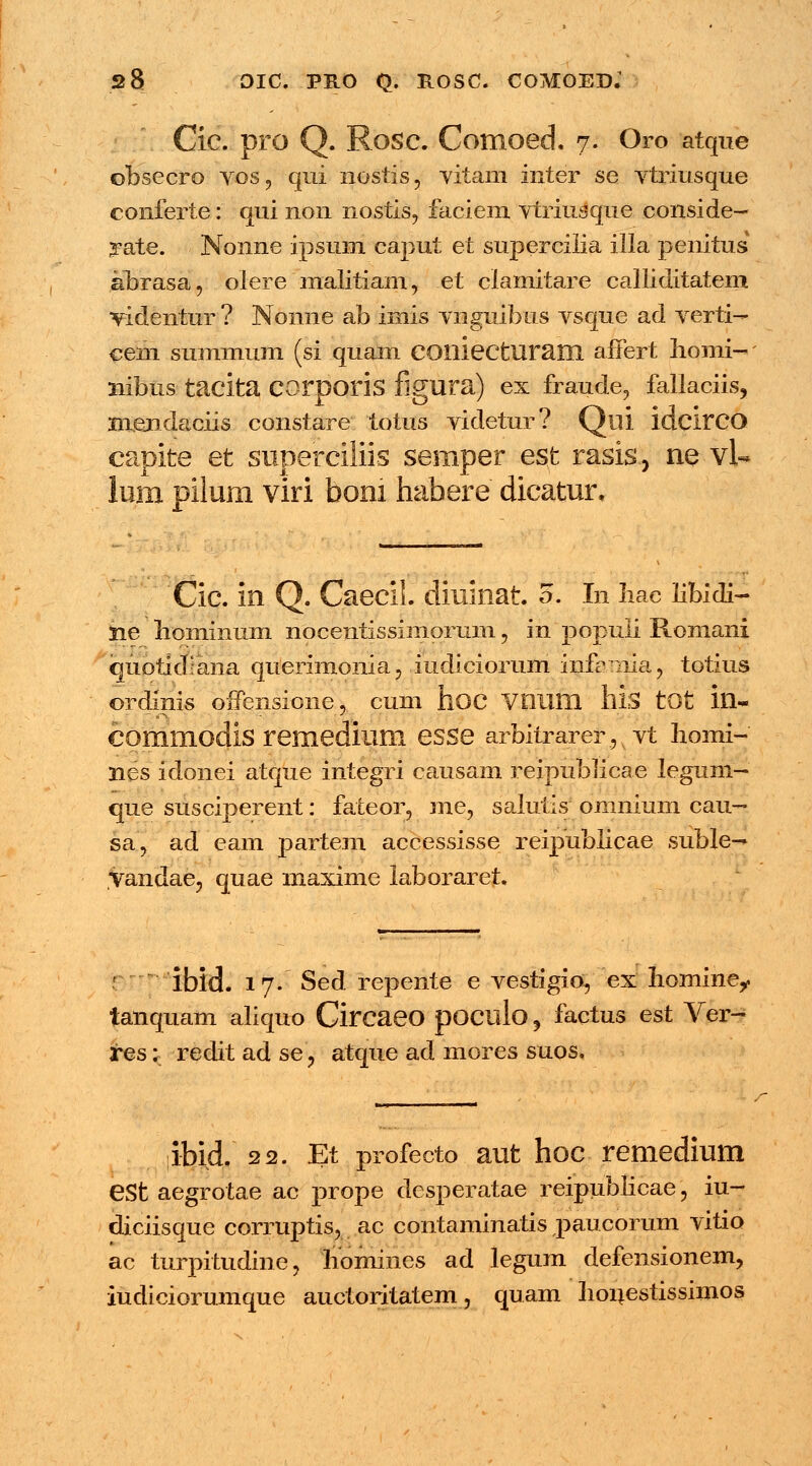 Cic. pro Q. Rosc. Comoed. 7. Oro atque obsecro vos, qui nostis, vitam inter se vtriusque conferte: qui non nostis? faciem vtriusque conside- rate. Nonne ipsum caput et supercilia illa penitus abrasa, olere malitiam, et clamitare calliditatem videntur ? Nonne ab imis vnguibus vsque ad verti- cem summum (si quam COlliecturam affert homi- liibus tacita COrporis flgura) ex fraude, fallaciis, xnejidaciis constare totus videtur? Qili ldcirCO capite et superciliis semper est rasis, ne vl« lum pilum viri bom habere dicatur. Cic. in Q. Caecil. diuinat. 5. In fiae libidi- Sie hominum nocentissimorum, in populi Romani quotidiana querimonia, iudiciorum infamia, totius ordinis offensione, cum hoc Vlllim his tOt ill- COmmodis remedium eSSe arbitrarer, vt homi- nes idonei atque integri causam reipublicae legum- que susciperent: fateor, me, salutis omnium cau- sa, ad eam partem accessisse reipublicae suble-* yandae, quae maxime laboraret. '' ibid. 17. Sed repente e vestigio, ex hominer tanquam aliquo Circaeo pOClllo, factus est Ver- tes; redit ad se, atque ad mores suos. /- ibid. 22. Et profecto aut hoc remedium eSt aegrotae ac prope desperatae reipublicae , iu- diciisque corruptis, ac contaminatis paucorum vitio ac turpitudine, homines ad legum defensionem, iudiciorumque auctoritatem, quam houestissimos