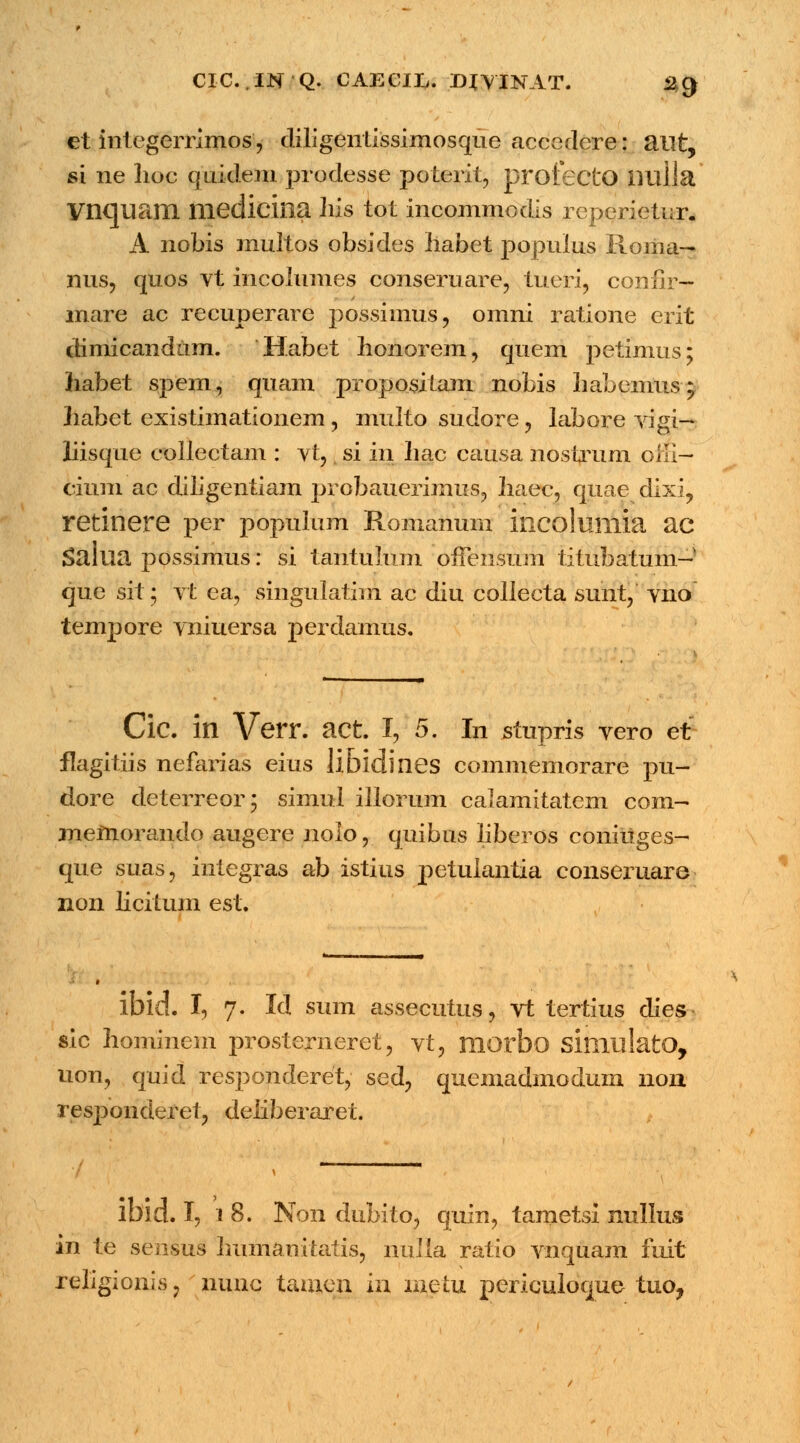 CIC..IN Q. CAECJX. DJVINAT. *2§ et integerrimos, diligentlssimosque accedcre: ailt, si ne lioc qnidem prodesse poterit, profectO liulla Vnquam medicina hxs tot incommodis rcperietur. A nobis multos obsides liabet populus Roma— nus, quos vt incolumes conseruare, iueri, confir— mare ac recuperare possiinus, omni ratione erit climicandam. Habet honorem, quem petimus; habet spem, quam propositam nobis habemus; liabet existimationem , multo sudore, labore vigi— liisque collectam : vt, si in hac causa nostrum oili— cium ac diiigentiam probauerimus, haec, quae dixi, retinere per populum Romanum incolumia ac Salua possimus: si tantulum ofiensum titubatum-' que sit; vt ea, singulatim ac diu collecta sunt, vno tempore vniuersa perdamus. Cic. in Verr. act. I, 5. In stupris vero et flagitiis nefarias eius libidines commemorare pu- dore deterreor; simul illorum calamitatem com- memorando augere nolo, quibus liberos coniuges- que suas, integras ab istius petulantia conseruare non licitum est. ibid. I, 7. Id sum assecutus, vt tertius dies sic hominem prosterneret, vt, morbo simulatO, uon, quid responderet, sed, quemadmodum 11011 responderet, deliberaret. in te sensus Immanitatis, nulia ratio vnquam fuit religionis, nune tamen m metu perieuloque tuo, %