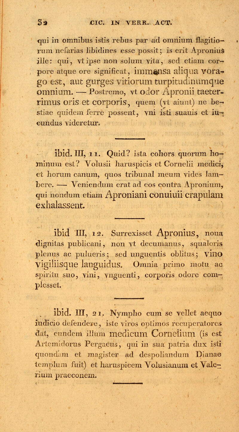 qui in omnibus istis rebus par ad omnium flagitio- rum nefarias libidines esse possit ; is erit Apronius ille: qui, vtipse non solum vita, sed etiam cor- pore atque ore significat, imm^QSa aliqiia VOra- go est, aut gurges vitiorum turpitudinumque omnium. — Postremo, yt oior Apronii taeter- rimilS oris et COrporis, quem (vt aiunt) ne be- stiae quidem ferre possent, vni isti suauis et iu-- c-undus videretur. ibid. III, 11. Quid ? ista cohors quorum ho- minum est? Voiusii haruspicis et Cornelii meclici, et horum canum, quos tribunal meum vides lam- bere. — V eniendum erat ad eos contra Apronium, qui nondum etiam Aproniani conuiuii crapulam ^xhalassent. ibid III, 12. Surrexisset Apronius, noua dignitas publicani, non vt decumanus, squaioris plenus ac puiueris; sed unguentis oblitus 5 vino Vigiliisqiie languiduS. Omnia primo motu ac spiritu suo, vini, vnguenti, corporis odore com- plesset. ibid. III, 21. Nympho cum se vellet aequo iudicio defendere, iste viros optimos recuperatores dat, eundem illum medicuill Comelium (is est Artemidorus Pergaeus, qui in sua patria dux isti quondam et magister ad despoliandum Dianae templum fuit) et haruspicem Volusianum et Vale- rium praeconem.