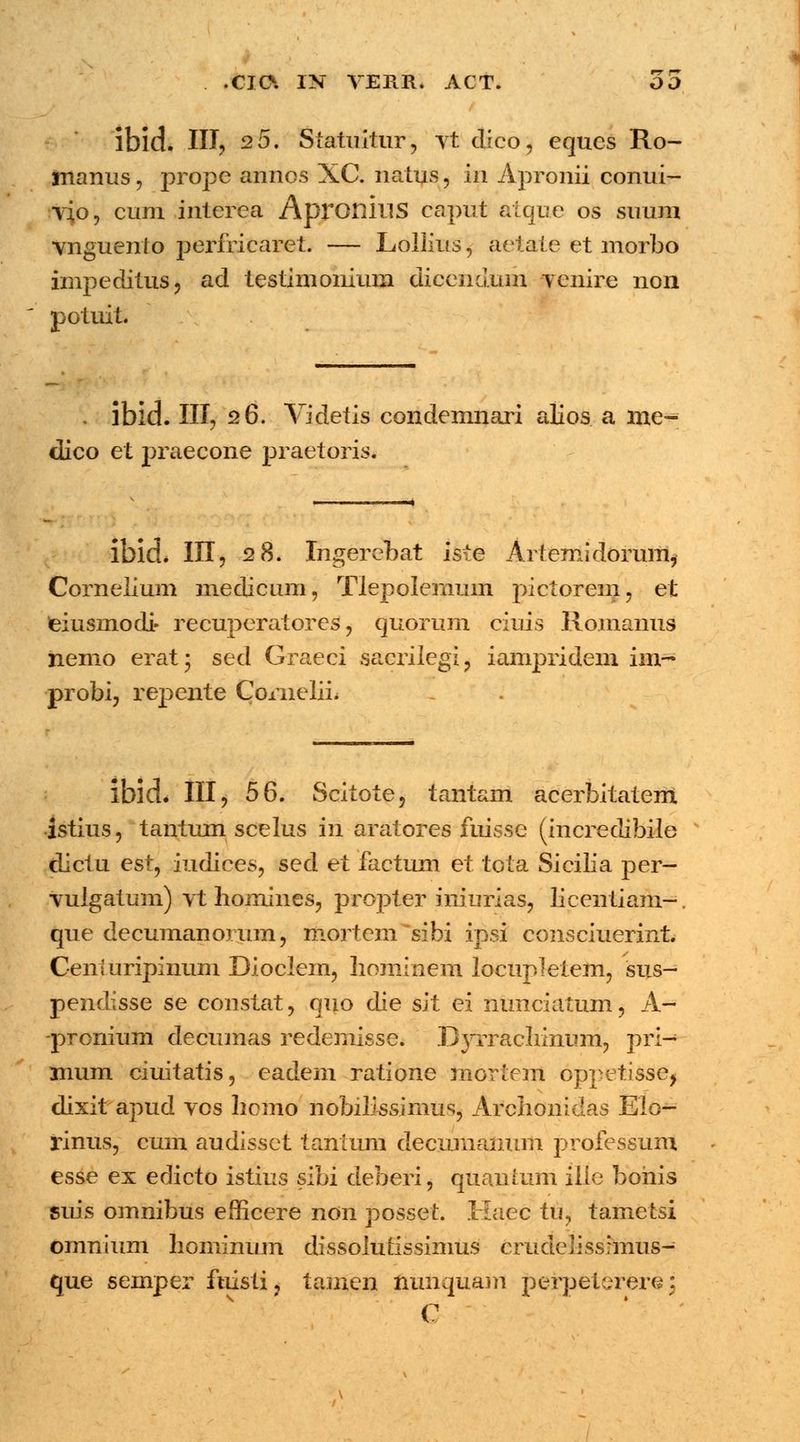 . .00. IK VERR, ACT. OO lbid. III? 2 5. Statuitur, vt dico, equcs Ro- manus, prope annos XC. natus, m Apronii conui- vfo, cum interca ApronillS caput atque os suum vnguento perfricaret. — Lollius, aetate et morbo impeditus, ad testimonium dicendum venire non potuit. . ibid. III, 26. Videtis condemnari alios a me- dico et praecone praetoris. ibid. III, 28. Ingerebat iste Artemidorum, Cornelium medicum, Tlepolemum pictorem, et eiusmodi- recuperatores1, quorum ciuis Romanus hemo erat* sed Graeci sacrilegi, ianrpridem im- probi, repente CorneliL ibid. III, 56. Scitote, tantam acerbitatent istius, tantum scelus in aratores fuisse (incredibile dictu esi^ iudices, sed et factum et tota Sicilia per- vulgatum) vt liomines, propter iniurias, licentiam-. que decumanorum, mortem sibi ipsi consciuerint. Cenluripinum Dioclem, hominem locupletem, sus- pendisse se constat, quo die sit ei nunciatum, A- -pronium decumas redemisse. Dyrraeliinum, pri- mum ciuitatis, eadem ratione mortem oppetisse, dixit apud vos licmo nobilissimus, Archonidas Elo- rinus, cum audissct tantum decumanum professum esse ex edicto istius sibi deberi, quautum ille bohis suis omnibus efficere non posset. Kaec tu, tametsi omnium liominum dissolutissinms crudelissrmus- que semper fuistij tamen nunquam perpetererej c \