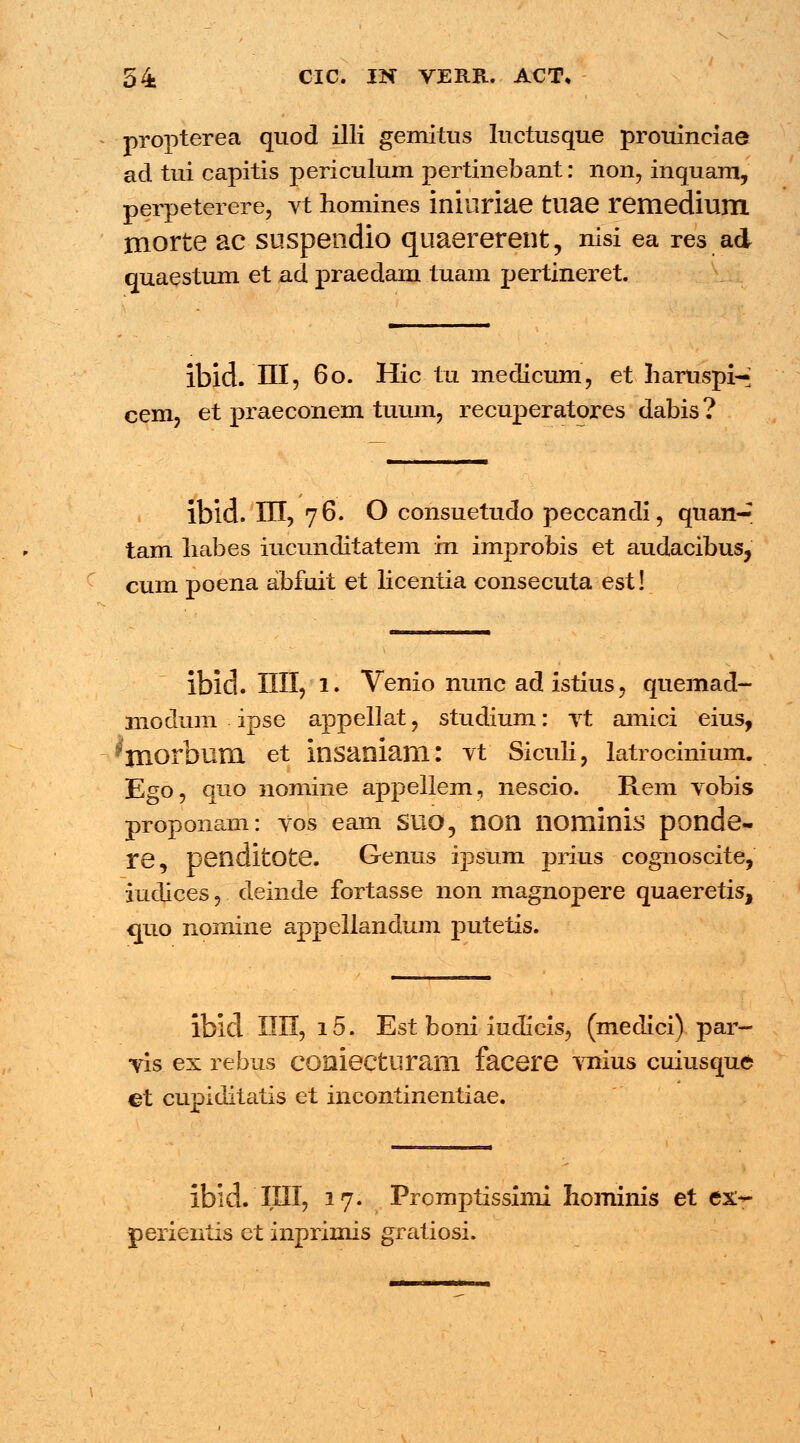 propterea quod illi gemitns Iuctusque prouinciae ad tui capitis periculum pertinebant: non, inquam, perpeterere, vt homines iniuriae tuae remedium morte ac suspendio quaererent, nisi ea res a& quaestum et ad praedam tuam pertineret. ibid. III, 60. Hic tu medicum, et haruspi-; cem, et praeconem tuum, recuperatores dabis ? ibid. HI, 76. O consuetudo peccandi, quan- tam liabes iucunditatem in improbis et audacibus, cum poena abmit et licentia consecuta est! ibld. IIII, 1. Venio nunc adistius, quemad- niodum ipse appellat, studium: vt amici eius, 'morbum et insaniam: vt Siculi, latrocinium. Ego, quo nomine appellem, nescio. Rem vobis proponam: vos eam suo, non nominis ponde- re, penditOte. Genus ipsum prius cognoscite, iudices, deinde fortasse non magnopere quaeretis, quo nomine appeilandum putetis. ibid IIII, 15. Est boni iudicis, (medici) par- vis ex rebus coniecturam facere vnius cuiusque et cupiditatis et incontinentiae. ibld. IIII, 17. Prcmptissimi hominis et ex> peiientis et inprimis gratiosi.
