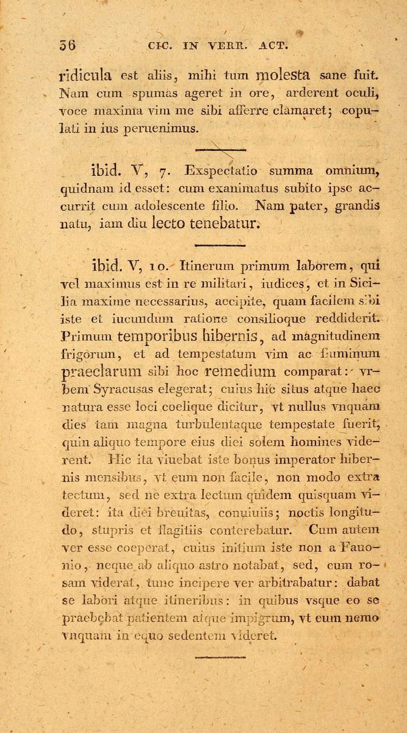 ridlCllla est aliis, mihi tum moIeSta sane fuit. Nam cum spumas ageret in ore, arderent oculi, voce maxima vim me sibi afferre clamaret; copu- lati in ius peruenimus. ibid. V, 7. Exspectatio summa omnium, quidnam id esset: cum exanimatus subito ipse ac- currit cum adolescente fiiio. Nam pater, grandis natu, iam diu lecto tenebatur. ibid. V, 1 o. Itinerum primum laborem, qui vel maximus est in re militari, iudices, et in Sici- lia maxime necessarius, accipite, quam facilem sibi iste ei: iucundum ratione consilioque reddiderit. Primum temporibllS hibernis, ad magnitudinem frigorum, et ad tempestatum vim a.c i-iiminum praeclarum sibi hoc remedium comparat:- vr- bem Syracusas elegerat; cuius liic situs atque liaec natura esse loci coelique dicitur, vt nullus vnquam dies tam magna turbulentaque tempestate fuerit, ciuin aliqtto tempore eius diei solem Iiomines vide- rent. Hic ita viuebat iste bonus imperator liiber- I X nis mensibus , vt eum non facile , non modo extra tectum, sed ne extra lectum quidem quisquam vi- deret: ita diei breuitas, conuiuiis; noctis longitu- do, stupris et flagitiis conterebatur. Ctim autem ver esse coeperat, cuius initium iste noii a Fauo- nio, neque ab aliquo astro notabat, sed, cum ro- 1 sam viderat, tune incipere ver arbitrabatur: dabat se iabbri atque itineribus: in quibus vsque eo se praebebat paiientem atque impigrum, vt eum nemo vnquam in equo sedentem videret.