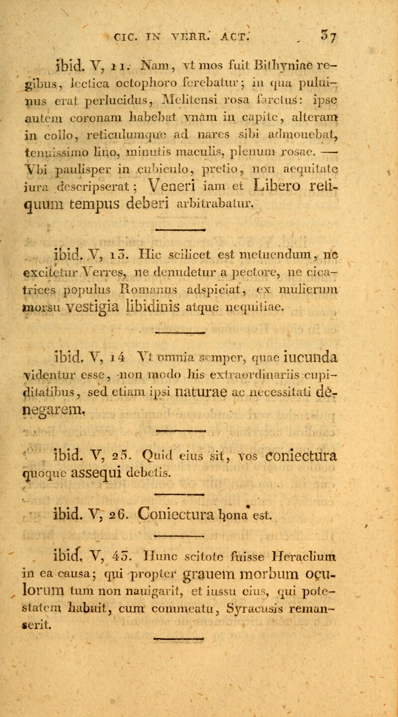 ibid. V, ii. Nam, yt mos fuit Bilhyniae re- gibus, leciica octophoro ferebatur; in qua pului- nus erat perlucidus, Melitensi rosa farclus: ipse autcm coronam habebat vnam in capitc, alteram in collo, reticulumque ad nares sibi admouebaj, tem;issimo lino, minutis maculis, plenum roseie. — Vbi paulisper in cubiculo, pretio, non aequitate iura descripserat; Veneri iam et Libero reii- qimm tempUS deberi arbitrabalur. ibid. V, i o. Hic scilicet est metuendum, ne excitetur Verres, ne denudetur a pectore, ne cica- trices populus Romanus adspiciat, ex mulierum morsu veStigia libiditlis atque nequiliae. ibld. V, 14 Vt omnia sanper, quae iucuilda videntur esse^ non niodo his extraordinariis cupi- diiatibus, sed etiam ipsi naturae ac necessitati d&r negarem. ibid. V, 2 5. Quid eius sit, vos comecfcura «juoque aSSequi debetis. ibid. V, 26. Coniectura b^ona* est. ibid, V, 45. Hunc scitote fuisse Heraclium in ea causa; qui propter gniuem morblim OCU- lorum tum non nauigarit, et iussu eius, qui pote- statcm habuit, cum commeatu, Syracusis reman- serit.