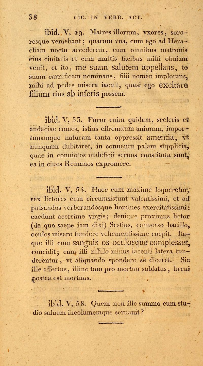 ibid. V, 49. Matres illorum, vxores, soro^ resque veniebant; quarum vna, cum ego ad Hera- cliam noctu accederem, cum omnibus matronis eius ciuitatis et cum multis facibus mihi obuiam venit, et ita, me suam salutem appellans, te suum carnificem nominans J filii nomen implorans, mihi acl pedes misera iacuit, quasi ego excitaro filium eius ab inferis possem. lbid. V, 53. Furor enim quidam, sceleris et audaciae comes, istius efirenatum animum, impor— tunamque naturam tanta oppressit amentia, Vt nunquam dubitaret, in conuentu palam supplicia, quae in conuictos maleficii seruos constituta suntft ea in ciues Roinanos expromere. ibid. V, 54. Haec cum maxime loqueretur,1 sex lictores eum circumsistunt valentissimi, et acl pulsandos verberandosque homines exercitatissimi: caedunt acerrime virgis; denirre proximus lictor (de quo saepe iam dixi) Sestius, conuerso bacillo, oculcs misero tundere vehementissime coepit. Ita— que iili cum sanguis os oculosque complesset, concidit^ cum iili nihiio minus iacenti latera tun- derentur, vt aliquando sponclere se diceret. Sio ilie afFeeius, illinc tum pro mortuo sublatus, breui gostea est mortuus. , ibid. V, 58. Quem non ille summo cum stu- dio salumn incolumemque seruauit?