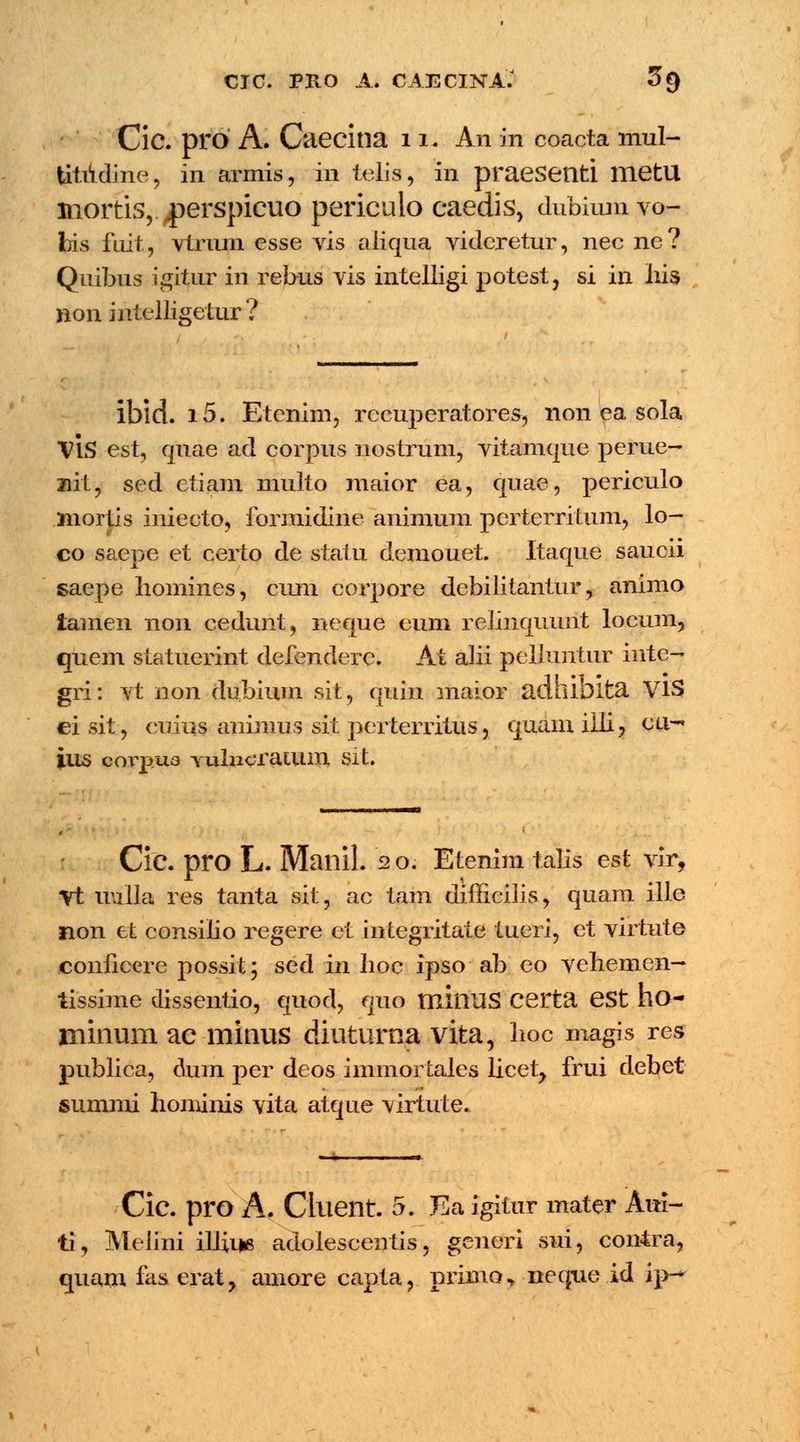 CJC. PRO A. CAECINA: 3§ Cic. pro A. Caecina 11. An in coacta mul- Utiidine, in armis, in telis, in praesenti UietU niortis, ^perspicuo periculo caedis, dubium vo- fcis fuit, vtrum esse vis aliqua videretur, nec ne? Quibus igitur in rebus vis intelligi potest, si in Iiis non intelligetur? ibid. i5. Etenim, recuperatores, non ea sola VIS est, quae ad corpus nostrum, vitamque perue- ziit, sed etiam multo maior ea, quae, periculo mortis iniecto, formidine animum perterritum, lo- co saepe et certo de statu demouet. Itaque saucii saepe liomines, cimi corpore debilitantur, animo tamen non cedunt, neque eum relinquunt locum, quem statuerint defendere. At alii pelluntur inte- gri: vt non dubium sit, quin maior adhioita VlS ei sit, cuius animus sit perterritus, quam illi, cu- ius oorpua Yulncratum sit. Cic. pro L. Mailil. 2 o. Etenim talis est vir, Vt uulla res tanta sit, ac tam difficilis, quam ille non et consilio regere et integritate tueri, et virtute coiiiicere possit; sed in Iioc ipso ab eo vehemen- tissime dissentio, quod, quo miiiUS certa est ho- minum ac minus diuturna vita, hoc magis res publica, dum per deos immortales licet, frui debet summi honiinis vita atque virtute. Cic. pro A. Cilient. 5. Ea igitur mater Aui- ti, Melini illiue adolesceutis, generi sui, conira, quam fas. erat, amore capta, primo* neque id ip-*
