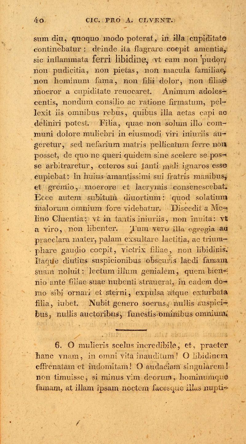 sum diu, quoquo modo poterat, in illa cupiditato continebatur : deinde ita flagrare coepit amentia, sic inilammata ferri libidine, vt eam non pudor/ non pudicitia, non pietas, non macula familiae^ non hominiim farna, non iiiii dolor, non fiiiae moeror a cupidilate reuocaret. Animum adoles— centis, nondum consilio ac ratione firmatum, pel- lexit iis omnibus rebus, quihus Illa aetas capi ac deliniri potest. Filia, quae non solum illo com-* muni dolore muliebri in eiusmodi viri iniuriis au~ geretur, sed nefarium matris pellicatum ferre non posset, de quo ne queri quidem sine scelere se-pos-*. se arbitraretur, ceteros sui tanti mali ignaros esse eupiebat: ln Iiuius amantissimi sui fratris manibusy et gremio, < moerore et lacrymis consenescebat. Ecce autem subituin diuortium: quod solatium malorura omnium fore videbatur. Discedit a Me-» lino Cluentia: vt in tantis iniuriis, non inulta: vt a viro, non libenter. Jum veiu illa cgregia aa praeclara mater, palam exsultare laetitia, ac trium- phare gaudio coepit, yictrix filiae, 11011 libidinis. ItaoUe diutius suspicionibus obscuris laedi famam. simm noluit: Jectum illum genialem j quem bien-< nio ante fiiiae suae nubenii strauerat, - in eadem db~* xno sibi ornari et sterni, expulsa atque exiurbata filia, iubet. Nubit genero socrus, nullis auspici—. feus, nullis auctoribus > funestis Ominibus omnium^ 6. O mulieris scelus meredibilej et, praeter iianc vnam, in orani vita inauditum! O libidinem effrenatam et indomitam! O audaciam singularem! non timuisse, si minus v;m deorimi, hominumque famam, at illam ipsam noctem facesque illus nupti~ /