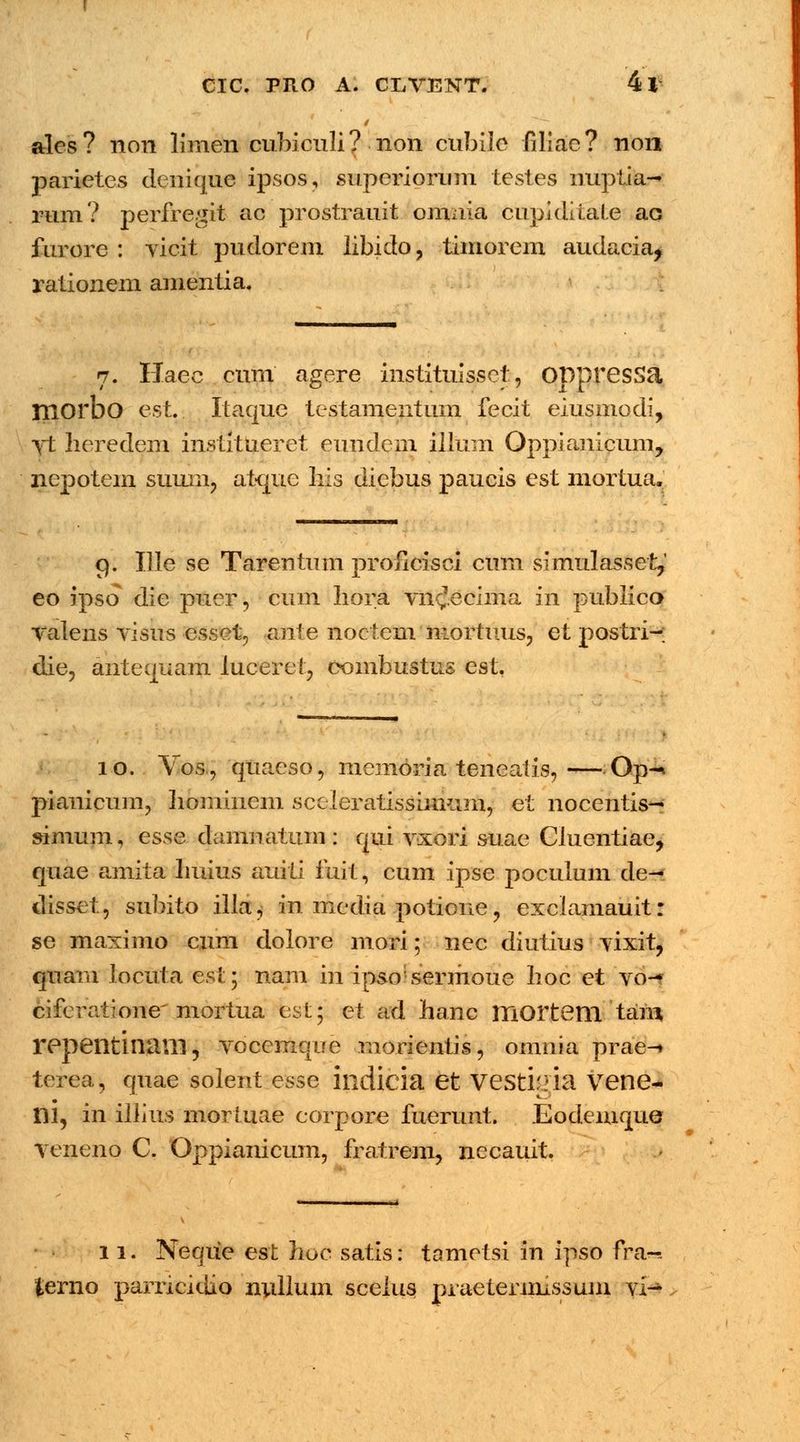 ales? non limen cubiculi? non cubile filiae? non parietes dcuique ipsos, superiortim testes nuptia- rum? perfregtt ac prostrauit omnia cupiditate ac furore : vicit pudorem libido, timorcm audacia^ rationem amentia. 7. Haec cum agere instituissct, OppresSa niorbo est.. Itaque testamentum fecit eiusmodi, yt heredem institueret eundem illum Oppianicum, nepotem suuin, atquc liis diebus paucis est mortua. 9. Ille se Tarentum proncisci cum simulasset,' eo ipso die puer, cum hora vn^.ecima in publico Taleus visus esset, ante noctem mortuus, et postri- die, antequam luceret, combustus est. 10. Vos, quaeso, memoria teneaiis,—Op-* pianicum, liominem sceleratissimum, et nocentis- simum, esse damnatum : qui vxori suae CluentiaCj quae amita lmius auiti fuit, cum ipse poculum de- disset, subito illa^ in media potione, exclamauit: se maximo cum dolore mori; nec diutius vixit, quam locuta esi^ nam in ipsosermoue boc et vo- cifcratione' mortua est; et ad hanc mortem tam repeiltinillll, voccmque raorientis, omnia prae-» terea, quae solent esse indicia et vesti;iia vene- ni, in illius morluae corpore fuerunt. Eodemque vcneno C. Oppianicum, fratrem, necauit. 11. Neque est hoc satis: tametsi in ipso fra-~ fcerno parricidio nullum scelus praetermissum vi-