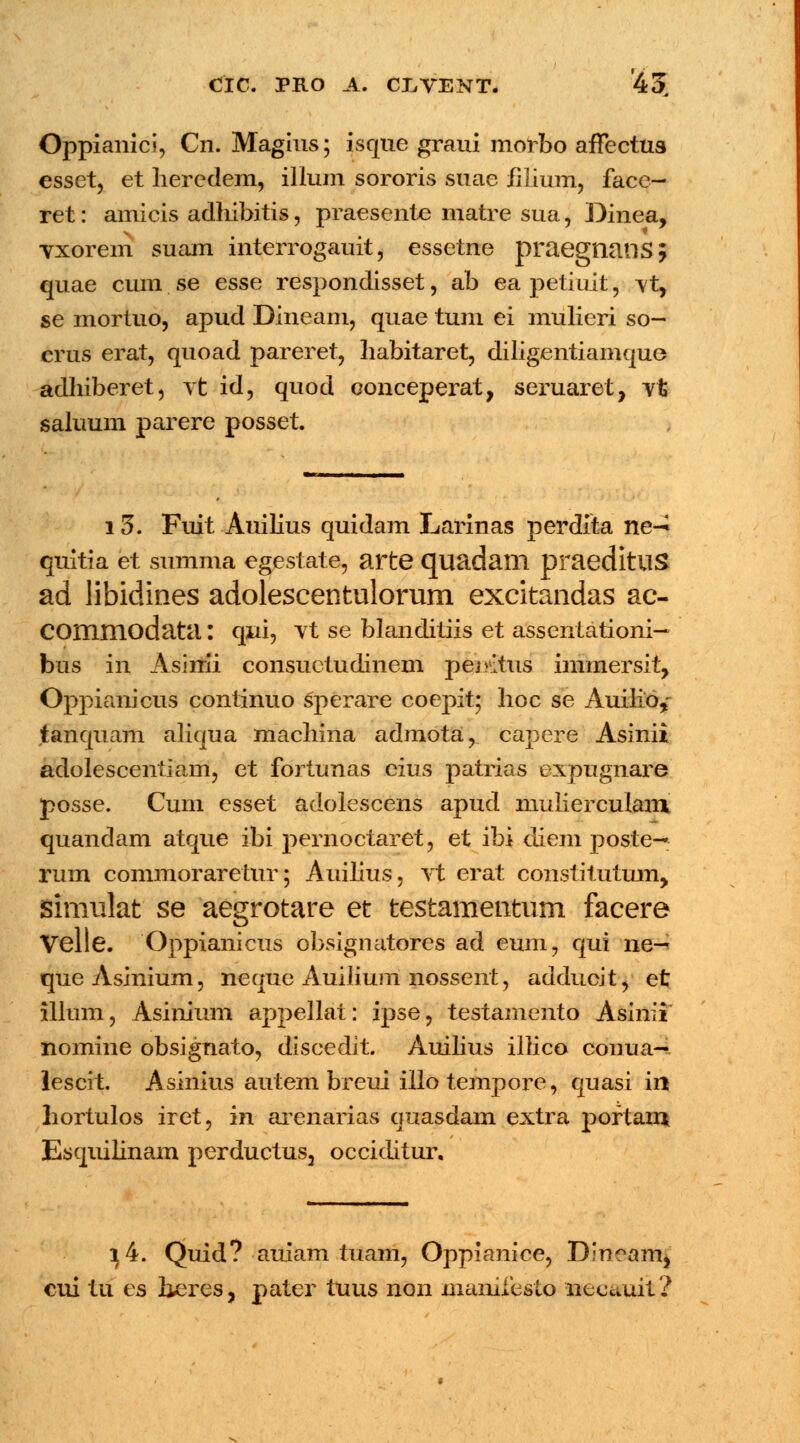 Oppianici, Cn. Magins; isque graui morbo affectua esset, et lieredem, illum sororis suae iilium, face- ret: amicis adliibitis, praesente matre sua, Dinea, vxorem suam interrogauit, essetne praegnans; quae cum se esse respondisset, ab ea petiuit, Yt, se mortuo, apud Dineam, quae tum ei mulieri so- crus erat, quoad pareret, liabitaret, diligentiamque adhiberet, vt id, quod conceperat, seruaret, vfc saluum parere posset 13. Fuit Auilius quidam Larinas perdita ne-^ quitia et summa egestate, arte quadatn praeditus ad libidines adolescentulorum excitandas ac- COmmodata: qui, vt se blanditiis et assentationi— bus in Asiirii consuetudinem pemtus immersit, Oppianicus continuo sperare coepit; hoc se Auilio, tanquam aliqua machina admota, capere Asinii adolescentiam, et fortunas eius patrias expugnare posse. Cum esset adolescens apud niulierculani quandam atque ibi pernoctaret, et ibi diem poste— rum commoraretur; Auilius, Yt erat constitutum, simulat se aegrotare et testamentum facere Velte. Oppianicus obsignatores ad eum, qui ne— queAsinium, neque Auilium nossent, adducit, et illum, Asinium appellat: ipse, testamento Asinii nomine obsignato, discedit. Auilius illico conua-* lescit. Asinius autem breui illo tempore, quasi in hortulos iret, in arenarias quasdam extra poftam Esquilinam perductus3 occiditur. i4. Quid? auiam tuam, Oppianice, Dineam, cui tu es beres, pater tuus non mamfesto necuuit?