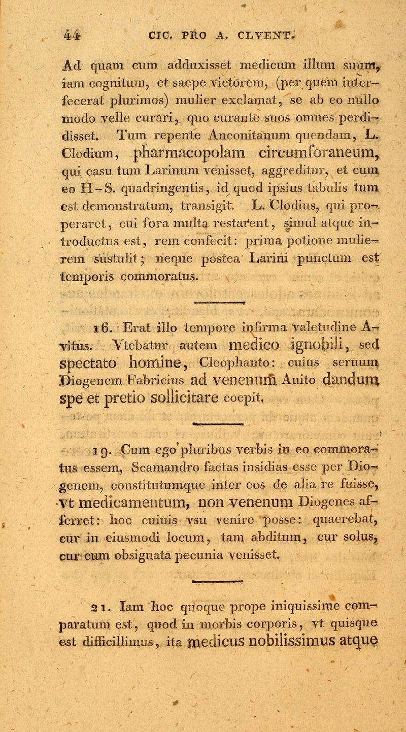 Ad quam eum adduxisset medicum illum sunm, iam cognitum, et saepe victorem, (per quein inter- fecerat plurimos) mulier exclamat, se ab eo nullo modo velle curari, quo curante suos omnes perdi— disset. Tum repente Anconitanum quendam, L. Clodium, pharmacopolam circumforaneum, qui casu tum Larinum venisset, aggreditur, et cum eo H - S. quadringentis, id quod ipsius tabulis tum est demonstratuin, transigit. L. Clodius, qui pro-^. peraret, cui fora multa restai*ent, simul aique in^ troductus est, remconfecit: prima potione mulie^ rem sustulit; neque postea Larini punctum est temporis commoratus. 16. Erat illo tempore infirma valetudine A-*' vitus. Vtebatur autem medico igliobiii, sed SpectatO homine, Cleophanto: cuius seruum Diogenem Fabricius ad venenuifi Auito dandum spe et pretio soliicitare coepit, 19. Cum egopluribus verbis in eo commora^ tus essem, Scamandro factas insidias esse per Dio- genem, constitutumque inter eos de alia re fuisse, •vt medicamentum, non venenum Dlogenes af- ferret: lioc cuiuis vsu venire posse: quaerebat, cur in eiusmodi locum, tam abditum, cur solus, cur cum obsignata pecunia venisset. 21. lam hoe quoque prope iniquissime com- paratum est, quod in morbis corporis, vt quisque est difficillimus, ita medicus nobilissimus atque