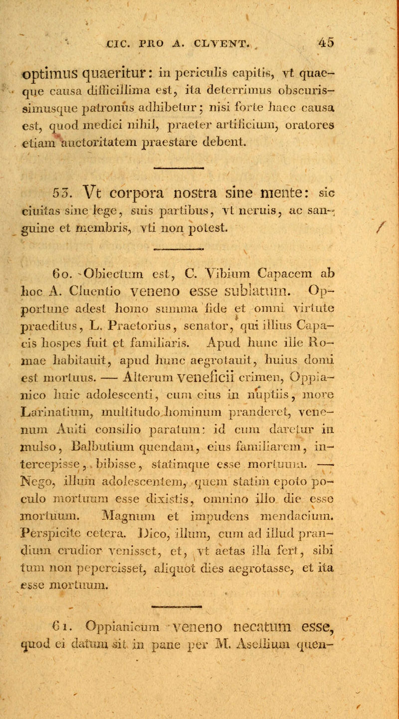 OptimilS qiiaeritlir: i« periculis capitis, vt quae- que causa diiljciliima est, ita deterrimus obscuris- simusque patronus adhibetur; nisi forte haec causa est, quod medici nihil, praeter artiiicium, oratores etianvauctoritatem praestare debent. 53. Vt corpora nostra sine mente: sic ciuitas sine iege, suis partibus? vtneruis, ac san-- guine et membris, vti non potest. / 60. - Obiectum est, C. Vibium Capacem ab hoc A. Cluentio veneno esse sublaturn. Op- porlune adest homo summa lide et omni virtute pracditus, L. Praetorius, senator, qui illius Capa- cis hospes fuit et familiaris. Apud hunc ilie Ro- mae habitauit, apud Jiunc aegrotauit, huius donii est mortuus. — Alterum veneficii crimen, Oppia- nico huic adolescenti, cum eius in nuptiis, more Larinatium, multitudo hominum pranderet, vene- num Auiti consilio paratum; id cum darctur in mulso, Balbutium quendam, cius familiarem, in- tercepisse ,: bibisse, statimque esse mori.uum. —• Nego, illum adolescentem, guem statim epoto po- culo mortuum esse dixistis, onmino illo die esse mortuum. Maanum et inmudcns mendacium. Perspicite cetcra. Dico, illum, cum ad illud pran- dium crudior venisset, et, vt aetas illa fcrt, sibi tum non pepercisset, aliquot dies aegrotasse, et ita esse mortuum. €1. Oppianicum veneno necatum esse, quod ei datxim sit in pane per M. Asellium quen-