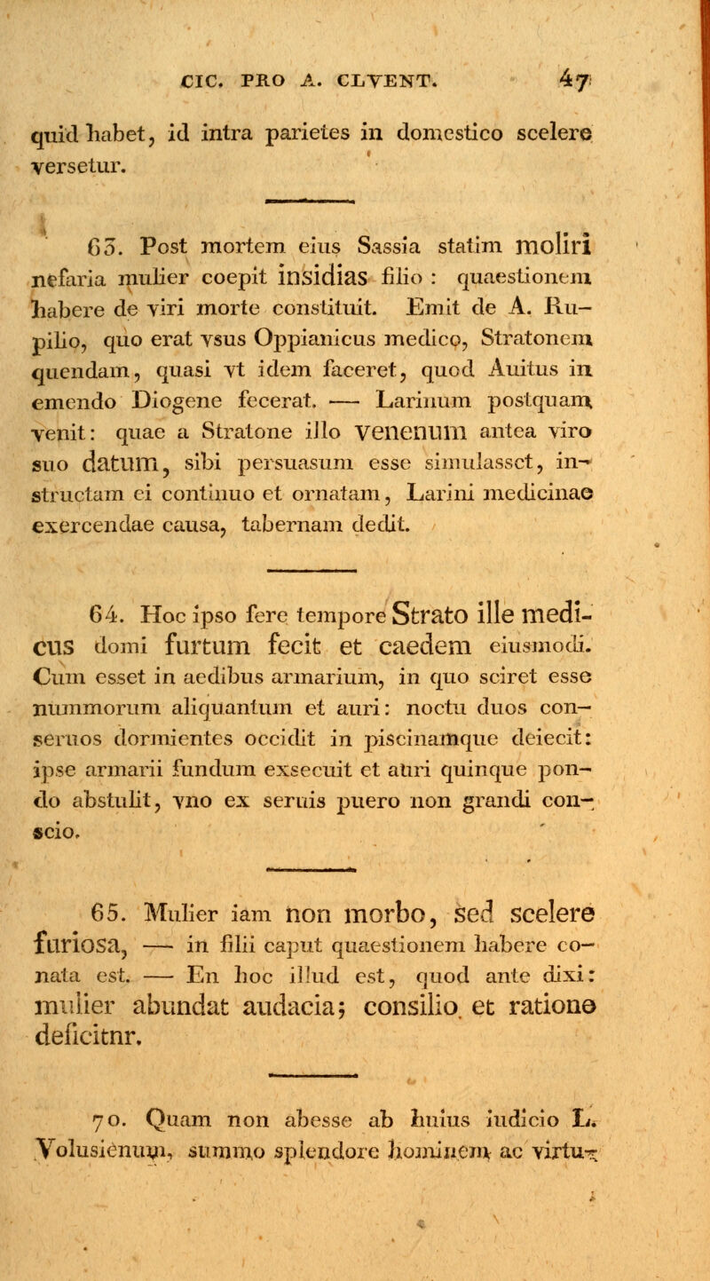 quidhabet, id intra parietes in domestico scelere versetur. 63. Post mortem eius Sassia statim moliri nefaria mulier coepit insidias fiiio : quaestionem liabere de yiri morte constituit. Emit de A. Ru- pilio, quo erat ysus Oppianicus medico, Stratonem quendam, quasi vt idem faceret, quod Auitus in emendo Diogene fecerat. — Larinum postqnam venit: quae a Stratone iilo Veiienum antea viro suo datum, sibi persuasum esse simulassct, in- structam ei continuo et ornatam, Larini medieina© exercendae causa? tabernam dedit. / 64. Hoc ipso fere tempore StratO ille medl- cus domi furtum fecit et caedem eiusmodi. Cum esset in aedibus armarium, in quo sciret esse nummorum aliquantum et auri: noctu duos con— seruos dormientes occidit in piscinamque deiecit: ipse armarii fundum exsecuit et atiri quinque pon- do abstulit, yno ex seruis puero non grandi con- scio. 65. Mulier iam non morbo, sed scelere ItiriOSa, — in filii caput quaestionem habere co— nata est. — En hoc illud est7 quod ante dixi: mulier abundat audacia; consilio. et rationa defieitnr. 70. Quam non abesse ab huius iudicio L* Volusienum, summo splendore Jiomiiiein ac virtu^