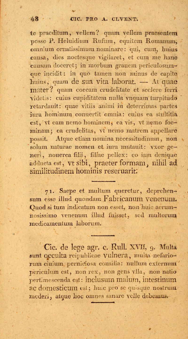 48 €IC. PB.0 Ai CliVENT. te praeditum, vellem? quam vellem praesentem posse P. Heluidium Rufum, equitem Romanum, ommum ornalissimum nominare: qui, cum, huius causa, dies noctesque vigilaret, et cum me hanb causam doceret; in morbum grauem perieulosum- que incidit: in quo tamen non minus de capite huius, ouam de sua vita laborat — At quae mnter? quam coecam crudelitate et scelere ferri videtis: cuius cupiditatem nulla vnquam turpitudo retardauit: quae vitiis aninii in deterrimas partes iura homhium conuertit oninia: cuius ea stultitia est, vt eam nemo liominem, ea vis, vt nemo foe- minamj ea crudelitas, vt nemo matrem appellare possit. Atque etiam noniina necessitudinum, non solum naturae nomen et iura mntauit: vxor ge— neri, nouerca filii, flliae pellex: eo iam denique addncta est, vt sihi, praeter formam^ nihil ad similitudinem hominis reseruarit: 71. Saepe .et mullum queretur, deprehen- sum esse illud quondam Fafaricanum venenum. Quod si tum indicatum non esset, non huic aerum- nosissimo venenuni illud iuisset, sed multorum medicamentum laborum. Cic. de lege agr. c. RulL XVII, 9. Multa gunt qpculta reipublicae vulnera, multva nefario- rum ciuium pernidiosa consiiia: nullum externuni' periculum est, non rex, non gens vila, non natio pertimescenda est: inclusum malum, intestinum SC domesticum est; huic pro se quisqiie nostruiu mederi; atgue lioc omnes sanare velle debeuiu*-