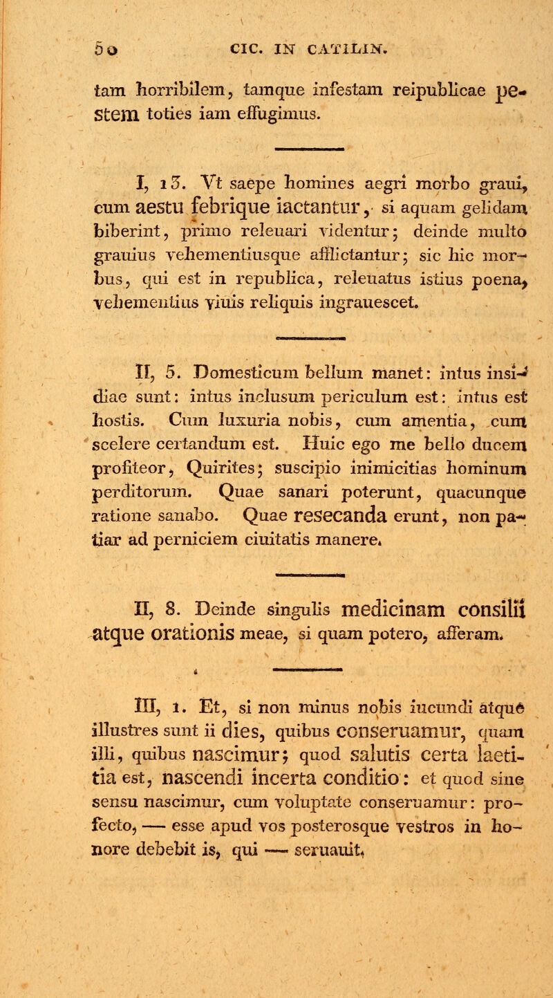 DO CIC. IN CATILIK. tatn horribilem, tamque infestam reipublicae pe« Stem toties iam elFugimus. I, i5, Vt saepe homines aegri morbo graui, cum aestu febrique iactantur, si aquam gelidam biberint, primo releuari videntur; deinde muito grauius vehementiusque afllictantur; sic hic mor- bus, qui est in republica, releuatus istius poena^ vehementius Yiuis reliquis ingrauescet. II, 5. Domesticum bellum manet: intus insi-** diae sunt: intus inclusum periculum est: intus est hostis. Cum luxuria nobis, cum amentia, cunt scelere certandum est. Huic ego me bello ducem profiteorj Quirites; suscipio inimicitias hominum perditorum. Quae sanari poterunt, quacunque ratione sanabo. Quae resecanda erunt, non pa- tiar ad perniciem ciuitatis manere» n, 8. Deinde singulis medicinam consilii atcjue orationis meae, si quam potero, afFeram, III, l. Et, si non minus nobis iucundi atque illustres sunt ii dies, quibus conseruamur, quam illi, quibus nascimur^ quod salutis certa laeti- tia est, nascendi incerta conditio: et qucd sine sensu nascimur, cum voluptate conseruamur: pro- fecto, — esse apud vos posterosque vestros in ho- nore debebit is> qui —« seruauit