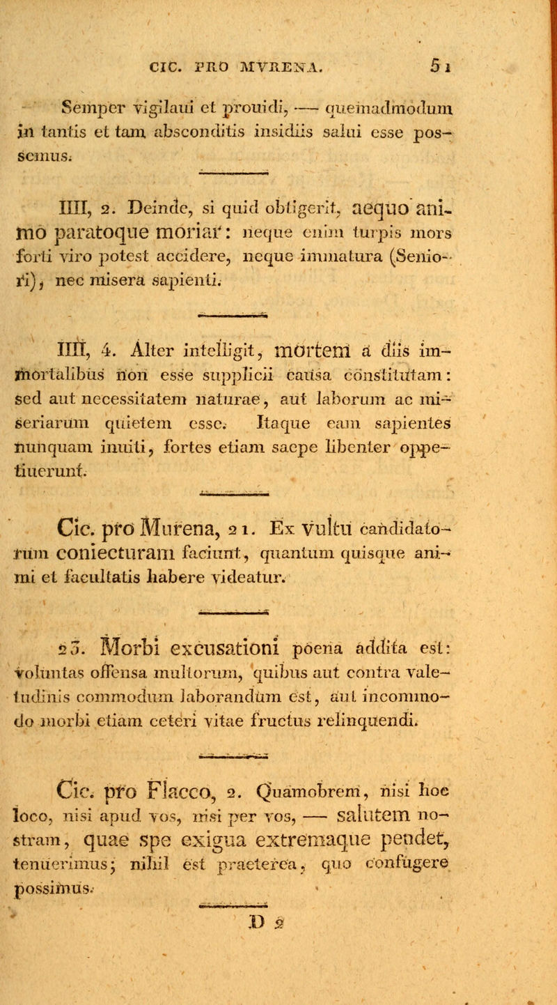 Semper vigilaui et prouidi, — queriiadinodum in tantis et tam absconditis insidiis salai esse pos- scinus; IIII, 2. Deindc, si quid obtigerit aeqilO <XTLU irio paratoque moriar: neque erilm tttrpis mors forti viro potest accidere, neque immatura (Senio-- ri)) nec misera sapienti. IIII, 4. Alter intelligit, mOltetll a diis im- Ihortalibus riori esse supplicii caiisa cdnslitutam: sed aut necessiiatem naturae, aut laborum ac mi~ seriarum quietem essc. Itaque eam sapientes nunquam iiiuiti, fortes etiam saepe libcnter oppe- tiuerunt. Cic. pfO Mllfena, 21. Ex Vultll carididato- rum COniectliraill faciunt, quantum quisque ani- mi et facultatis liabere videatur. 20. Morbi excusationi poena addita est: voiuntas oiTensa multorum, quibus aut contra vale- tudmis commodum laborandum esi, aul incommo^ do morbi etiam ceteri vitae fructus relinquendi. Cic. pfO FlaCGO, 2. Quamobrem, riisi lioe loco, nisi apud vos, rrisi per vos, — saluteill no— stram, quae $pe exigua extreniaque pendet, tenuerimus; nihil est praeterca, quo confugere possimus. ' D 2
