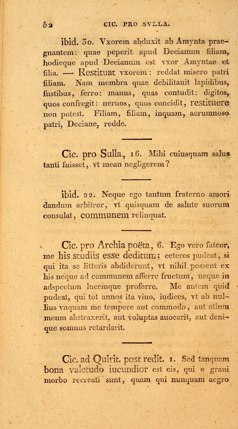 6a cic. PRo syiiLA. ibid. oo. Vxorem abduxit ab Amynta prae- gnantem: quae peperit apud Decianum filiam, hodieque apud Decianum esi yxor Amyntae et £ija. —. Restitliat yxorem : reddat misero patri fiiiam. Nam membra quae debilitauit lapidibus, fustibus, ferro: manus, quas contudit: digitos, quos confregit: neruos, quos concidit, restituere non potest. Filiam, filiam, inquam, aerumnoso patri, Deciane, redde. Cic. pro Sulla, 16. Mihi cuiusquam salus tanti fuisset ? vt mean negligerem ? lbid. 22. Neque ego tantum fraterno amori dandum arbitror, vt quisquam de salute suorum consulat, COXnmuneni relinquat. Cic. pro Archia poeta, 6. Ego yero fateor, rne his Stlldiis eSSe deditum; ceteros pndeat,_si qui ita se litteris abduderunt, vt niliil possent ex liis neque ad communem afFerrc fructum, neque in adspectum lucemque proferre. Me autem quld pudeat, qui tot annos ita viuo, iudices, vfc ab nul— lius vnquam me tempore aut commodo, aut otium meum abstraxerit, aut yoluptas auocarit, aut deni- que somnus retardarit. Cic. ad Quirit post redit 1. Sed tanquam bona valetudo iucundior est eis, qui e graui morbo recreati sunt, quam qui nunquam aegro