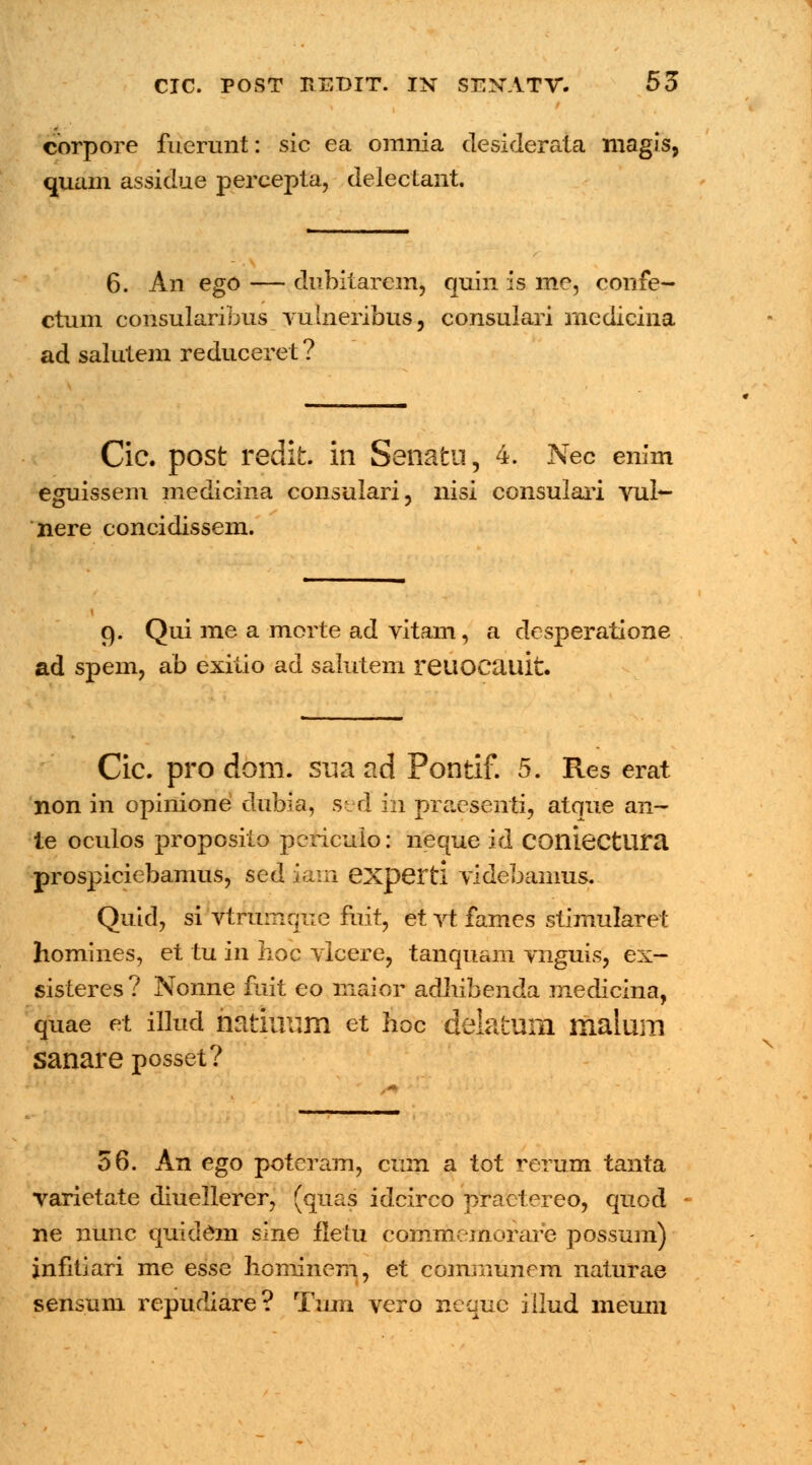 corpore fucrunt: sic ea omnia desiderata niagis, quam assidue percepta, delectant. 6. An ego — dubitarem, quin is me, confe- ctum consularibus vulneribus, consulari rnedicina ad salutem reduceret ? Cic. post redifc. in Senatu, 4. Nec enim isem medicin nere concidissem. eguissem medicina consulari, nisi consulari vub- 9. Qui me a morte ad vitam, a desperatione ad spem, ab exitio ad salutem reuocauit. Cic. pro dom. sua ad Pontif. 5. Res erat non in opinione dubia, sed in praesenti, atque an- te oculos proposito periculo: neque id COniectura prospiciebamus, sed iam experti videbamus. Quid, si vtrumqiie fuit, et vt fames stimularet homines, et tu in hoc vlcere, tanquam vnguis, ex- sisteres ? Nonne fuit eo maior adhibenda medicina, quae et illud natinum et hoc delaium malum sanare posset? 56. An ego poteram, cum a tot reriim tanta varietate diuellerer, (quas idcirco practereo, quod ne nunc quidem slne fletu commemorare possum) jnfitiari me esse honiinem, et communem naturae sensum repudiare? Tum vero neque iilud meuni X