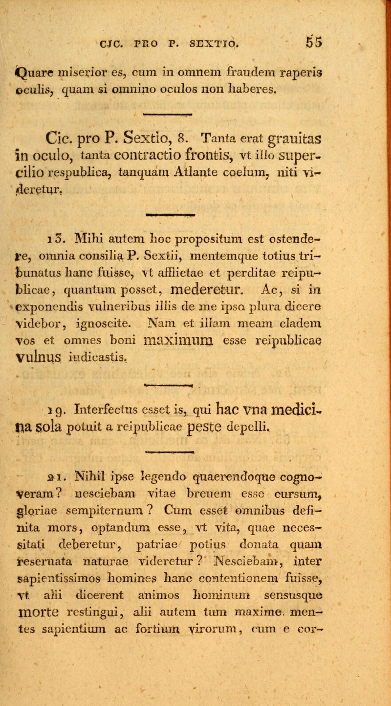 Quare miserior es, cum in omnem fraudem raperis oculis, quam si omnino oculos non liaberes. i Cic. pro P. Sextio, 8. Tanta erat grauitas in oculo, tanta contractio fronfcis, vt illo super- cilio respublica, tanquam Atlante coelum, niti vi~ «ieretur, 15. Mihi autem lioc propositum est ostende- ?e, omnia consilia P. Sextii, mentemque totius tri- bunatus hanc fuisse, vt affiictae et perditae reipu- blicae, quantum posset, mederetur. Ac, si in exponendis vulneribus iliis de me ipso plura dicere videbor, ignoscite. Nam et illam meam cladem vos et omnes boni maximiim esse reipublicae VulnuS iudicastis, l g. Interfectus esset is, qui hac Vna medici- l>a Sola potuit a reipublicae peSte depelli. »i. Nihil ipse legendo quaerendoque cogno- veram? nesciebam vitae breuem esse cursuni, gloriae sempiternum ? Cum esset omnibus defi- nita mors, optandum esse, vt vita, quae neces- sitati deberetur, patriae potius donata quani reseruata naturae videretur? Nesciebam, inter sapientissimos homines hanc contentionem fuisse, xt a&i dicerent animos Iiominum sensusque morte restingui, alii autem tiun maxime. men- tes sapientium ac fortium yirorum, eum e cor-