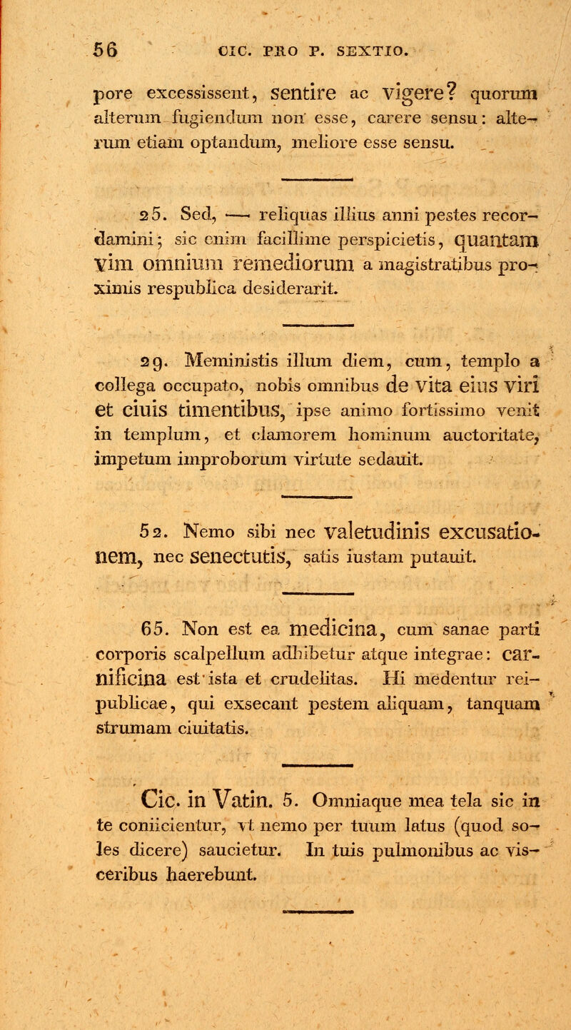 pore excessissent, Sentire ac vigere? quorran alterum fugieiKlum 11011 esse, carere serisu: alte-* rum etiain optanduni, meliore esse sensu. 2 5. Sed, — reliquas illius anni pestes recor- dauiini; sic cnim facillime perspicietis, Guautam vini omnium remediorum a magistratibus pro- ximis respubiica desiderarit. 29. Meministis illum diem, cum, templo a collega occupato, nobis omnibus de vita eillS viri et cillis timentibuS, ipse animo fortissimo venit in templum, et clamorem hominum auctoritate, impetum improborum virtute sedauit. 52. Nemo sibi nec valetudinis excusatio- nem? nec SeiiectUtis, satis iustam putauit. 65. Non est ea medicina, cum sanae parti corporis scalpellum adhibetur atque integrae: car- nificina estista et crudehtas. Hi medentur rei- pubhcae, qui exsecant pestem aliquam, tanquam strumam ciuitatis. Cic in Vatin. 5. Omniaque mea tela sic in te coniicientur, vt nemo per tuum latus (quod so— les dicere) saucietur. In tuis pulmonibus ac vis- ceribus haerebunt.