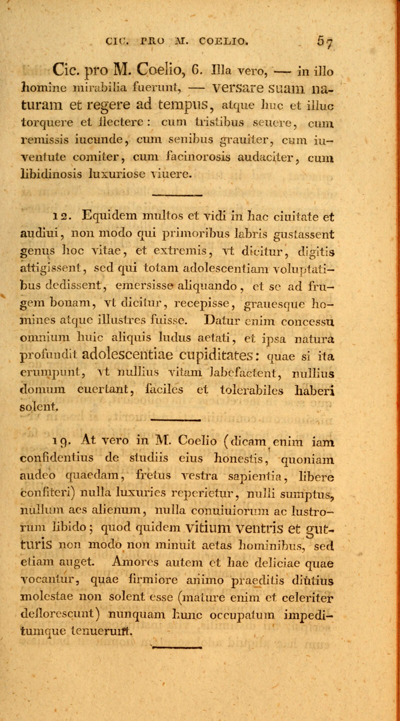 CIC. PltO M. coelio. 5; Cic. pro M. Coelio, 6. Illa vero, — in illo homine mirabilia fuerunt, — versare Suaill lia- turam et regere ad tempus, atque lmc et illuc torquere et ilectere : cum tristibus seuere, cum remissis iucunde, cum senibus grauiter, cum iu- ventute comiter, cum facinorosis audaciter, cum libidinosis luxuriose yiuere. 12. Equidem multos et vidi in Iiac ciuitate et audiui, non modo qui primoribus labris guslassent genus hoc vitae, et extremis, vt dicitur, dlgitis attigissent, sed qui totam adolescentiam voluptati- bus dedissent, emersisse aliquando , et se ad fru- gem bonam, vt dicitur, recepisse, grauesque ho- mines atque illustres fuisse. Datur enim concessu omnium huic aliquis ludus aetati, et ipsa natura profundit adolescentiae cupiditates: quae si iti erumpiint, vt nullius vitam Jabefactent, nullius clonmm euertant, faciles et tolerabiles haberi solent. lq. At vero in M. Coelio (dicam enim iam confidentius de studiis eius honestis, quoniam audeo qnaedam, fretus vestra sapientia, libere confiteri) nulla luxuries reperietur, nulli sumptus, niillum aes alienum, nulla conuiuiorum ac lustro- rum libido; quod quidem vitium Ventris et gllt- tliris non modo non minuit aetas hominibus, sed etiam auget. Amores autem et hae deliciae quae vocantur, quae firmiore aiiimo praeditis diutius molestae non solent esse (mature enim et celeriter dellorescunt) nunquam hunc occupatum impedi- tumque tenueruift.