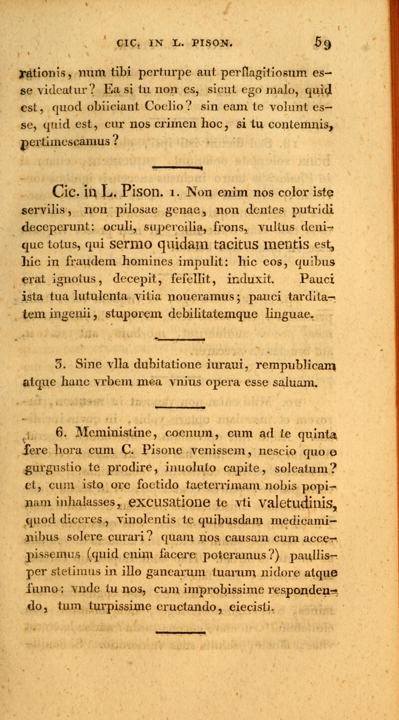 CIC, IN li. PISON. 69 yationis, mim tibi pcrturpe aut perflagitiosum es- se videatur? Ea si tu non es, sicut ego malo, quid est, quod obiiciant Coelio ? sin eam te volunt es- se, quid est, cur nos crimen hoc, si tu contemnis, j)ertimcscamus ? Cic ill L. Pison. 1. Non enim nos color iste servilis, non pilosae genae, non dent.es putridi deceperunt: oculi, superoilia, frons, vultus deni-? que totus, qui sermo quidarn tacitus mentis est, hic in fraudem homines impulit: hic eos, quibus erat ignotus, decepit, fefellit, induxit. Pauci ista tua lutulenta vitia noueramus; pauci tardita-. tem ingenii, stuporem debilitatemque linguae. 5. Sine vlla dubitatione iuraui, rempublicami atque hanc vrbem mea vnius opera esse saiuam. 6. Meministine, coenum, cum ad te quinta fere liora cum C. Pisone venissem, nescio quo e gurgustio te prodire, inuoluto capite, soleatum? et, cum isto ore foetido taeterrimam nobis popi- nam inhalasses, excusatione te vti valetudinis, quod diceres, vinolentis te quibusdam medicami- liibus solere curari ? quam nos causam cum acce- pissemus. (quid cnim facere poteramus ?) paullis- per stetimus in iilo ganearum tuarum nidore atque fumo: vnde tu nos, cum improbissime respanden^ do, tum turpissime eructando, eiecisti.