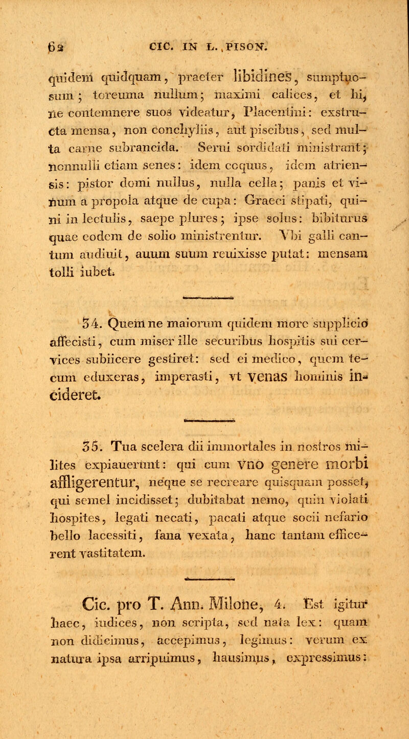 qtiideni quidquam, praefer libidineS , siimptuo- sum; toreuma nullum; maximi calices ] et hi, lie contemnere suos videatur, Placentmi: exstru- Ctamensa, non conchyliis, aut piscibus , sed mul- ta carne subrancida. Sertii sordidati ministrant; ncnnulii etiam senes: idem ccqutis, idem atrien- sis: pistor domi nullus, nulla cella; panis et vi- num a propola atqtie de cupa: Oraeei stipati, qui- ni m lectulis, saepe plures ; ipse solus: bibiturus quae eodcm de solio ministrentur. Vbi galli can- tum andiuit, auum suum reuixisse putat: niensani toili lubet* 54. Quemne maiorum qtiidem morc supplicid affecisti, cum miser ille securibus hospitis sui cer— vices snbiicere gestiret: sed eimedico, qucm te- cum eduxeras, imperasti, vt venas liominis iil« cideret 35. Tua scelera dii immortales in nostros mi- lites expiauerunt: qui cum VFiO genere morbi affligerentur, neque se recreare quisquam possetj qui semel ineidisset; dubitabat nemo, quin violati hospites, legati necati, pacati atque socii nefario bello lacessiti, fana vexata, lianc tantam effice- rent vastitatem. — Cic. pro T. Ann* Miloiie* 4. fist igitur haec, iudices, non scripta, ■ sed nata lex: quam non didieimus, accepimus, legiinus: verum ex natura ipsa arripuimus, hausimus, expressimus:
