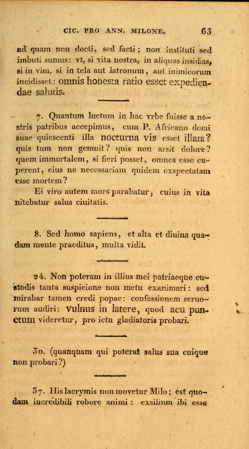 ad quam non docti, sed facti; non instvtuti sed imbuti sumus: vt, si vita nostra, in aiiquas insidias, si in vim, si in tela aut latronum, aut inimicorum incidisset: omnis honesta ratio esset expedien> dae salutis» ■ ' h\ i J. Quantum luctum in liac vrbe fuisse a no- stris patribus accepimiis, cum P. Africano domi suae quiescenti illa noctuma vis esset iliata? quis tum non gemuit? quis non arsit dolore? quem immortalem, si fieri posset, omnes esse cu- perent, eius ne necessariam quidem exspectatam esse mortem? Ei viro autem mors1 parabatur j cuius in vita nitebatur salus ciuitatis. 8. Sed homo sapiens, et alta et diuina qua^ dam mente praeditus ? multa vidit. 2 4. Non poteram in illius mei patriaeqtxe cu~ «todis tanta suspicione non metu exanimari: sed Jnirabar tamen credi popae: confessionem seruo- rum audiri: viilnns in latere, quod aeu pun- Ctlim videretur, pro ictii gladiatoris probarL ~~ 3o. (quanqtiam qui poterat salus sUa cuique non probari ?) 5j. His lacrymis non movetur Milo; est quo- dam incredibili robore aiiimi : exsiJium ibi esse