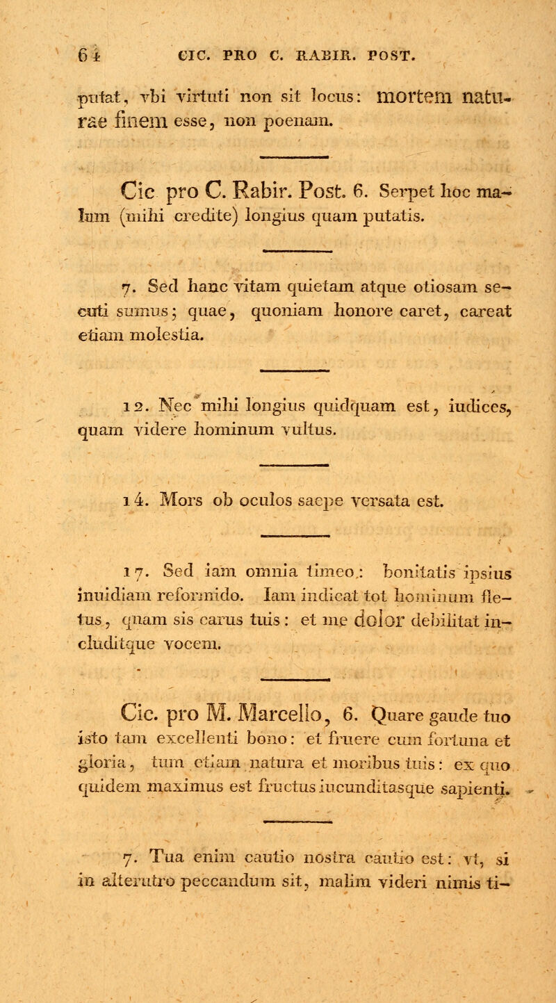 61 CIC. PRO C. RAEIR. POST. putat, vbi virtuti non sit locus: mortem natU- rae finem esse, non poenam. Cic pro C. Rabir. Post. 6. Serpet lioc ma- Imn (mihi credite) longius quam putatis. 7. Sed lianc vitam quietam atque otiosam se-* cuti sumus; quae, quoniam lionore caret, careat etiam molestia. 12. Nec mihi longius quidquam est, iudices, quam videre hominum vultus. 14. Mors ob oculos saepe versata est. 17. Sed iain omnia tiineo.: bonitatisinsius ' JL inuidiam reformido. Iam indicat tot hommum fle- tus, qnam sis carus tuis: et me dolor debilitat in- cluditque vocem. Cic. pro M. Marcello, 6. Quare gaude tuo isto tam exceljenti bono: et fruere cuin fortuna et ^ioria, tum etiam natura et moribus tuis : ex cmo quidein maximus est fructusiucunditasque sapienti. 7. Tua enim cautio nostra cauiio est: vt, si in alterutro peccandum sit, malim videri nimis ti-