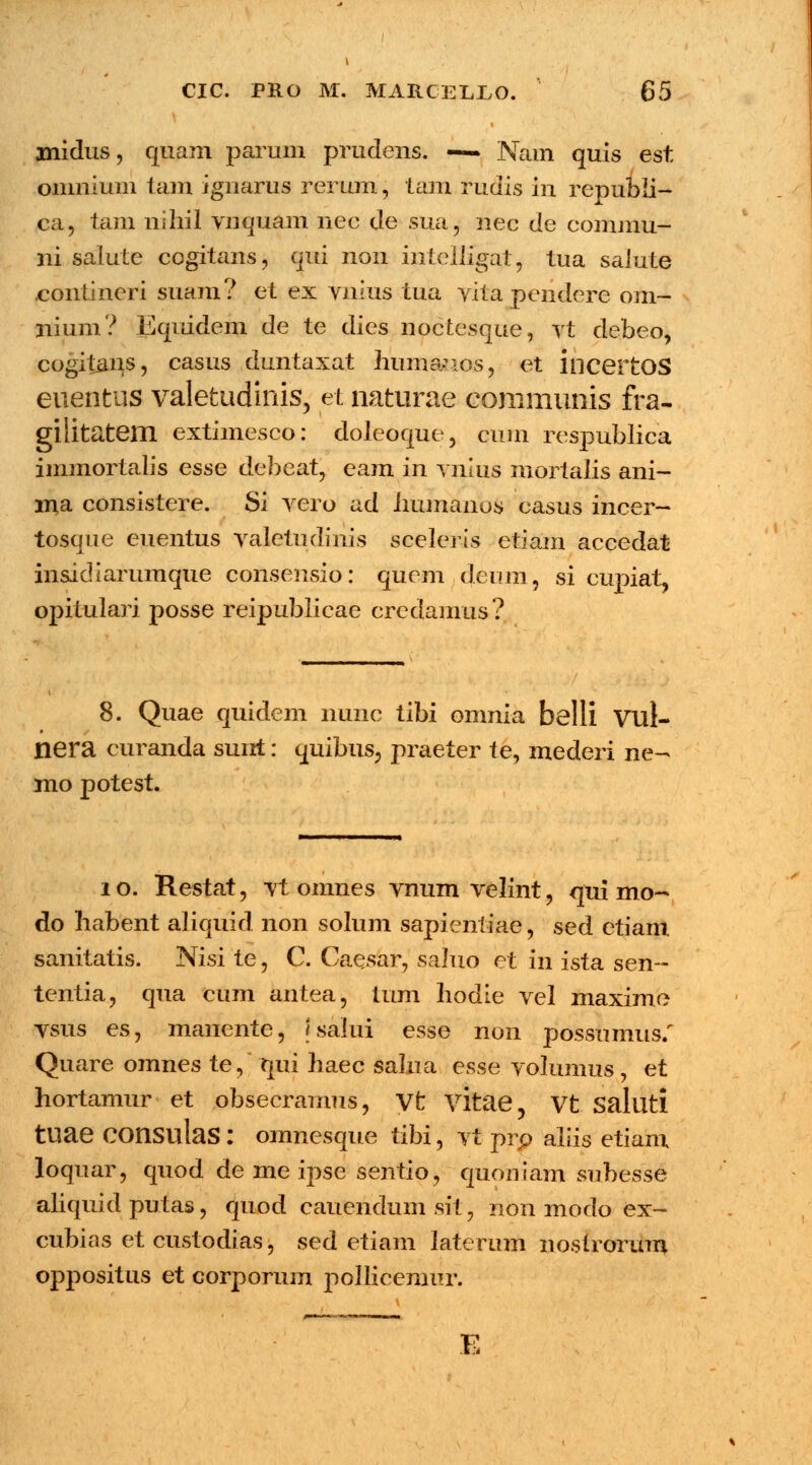 \ anidus, quam parum prudens. — Nam quis est omnium iam ignarus rerum, tam rudis in republi- ca, tam nihil vnquam nec de sua, nec de conuiiu- ni salute cogitans, qui non intelligat, tua saiute contineri suam? et ex vnius tua vita pcnderc om~ liium? Equidem de te dies noctesque, vt debeo, cogit£ns, casus duntaxat huinanos, et incertOS euentus valetudinis, et naturae communis fra- gilitatem extimesco: doleoque, cuni respublica immortalis esse debeat, eam in vnkis mortalis ani- ma consistere. Si vero ad humanos casus incer- tosque euentus valetudinis sceleris etiam accedat insidiarumque consensio: quem deum, si cupiat, opitulari posse reipublicae credamus? 8. Quae quidem nunc tibi omnia belli Vul- * nera curanda sunt: quibus, praeter te, mederi ne- mo potest. 1 o. Restat, vt omnes vnum velint, qui mo- do liabent aliquid non solum sapientiae, sed etiam sanitatis. Nisi te, C. Caesar, saluo et in ista sen~ tentia, qua cum antea, tum hodie vel maxime vsus es, manente, jsalui esse non possumus/ Quare omnes te, qui haec salua esse volumus, et hortamur et obsecramus, Vt vitae, Vt Salllti tuae COnsulaS : omnesque tibi, vt prp aliis etiam loquar, quod de me ipse sentio, quoniam subesse aliquid putas, quod cauendumsit, non modo ex- cubias et custodias, sed etiam laterum nostrorum oppositus et corporum pollicemur. E