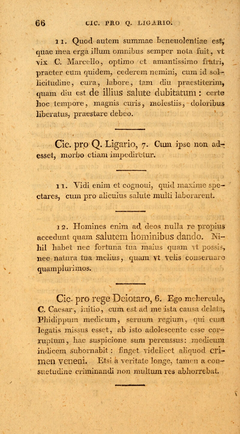 11. Quod autem sumniae beneuoleniiae esf,' quae mea erga illum omuibus semper nota fuit, vt vix C. Marcello, optimo et amantissimo fratri, praeter eum quidem, cederem nemini, cum id sol—: licitudine, cura, labore, tam diu praestiterim, quam diu est de llliuS Salllte dubltatum : certe hoc tempore, magnis curis, molestiis, doloribus liberatus, praestare debeo. Cic. pro Q. Ligario, 7. Ciun ipse non ad- esset, morbo etiam impedireiur. 11. Yidi ehim et cognoui, quid naaxime spe— ctares, cum pro alicuius salute multi laborarent. 12. Homines enim ad deos nulla re propius accedunt quam salutern hominibus dando. Ni- hil habet nec fortuna tua maius quam jt possis, nec natura tua melius, quam vt velis conseruaro quamplurimos. Cic- pro rege Deiotaro, 6. Ego mehercule, C. Caesar, iuitio, cum est ad me ista causa delaia, Pludippum medicum, seruum regium, qui cum legatis missus esset, ab isto adolescente esse cor- ruptum, Iiac suspicione siun percussus: .rnedicum indicem subornabit : fmget videlicet aliquod eri- liieil veneni. Etsi a veritate longe, tamen a con- snetudine criminandi non multum res abhorrebat.