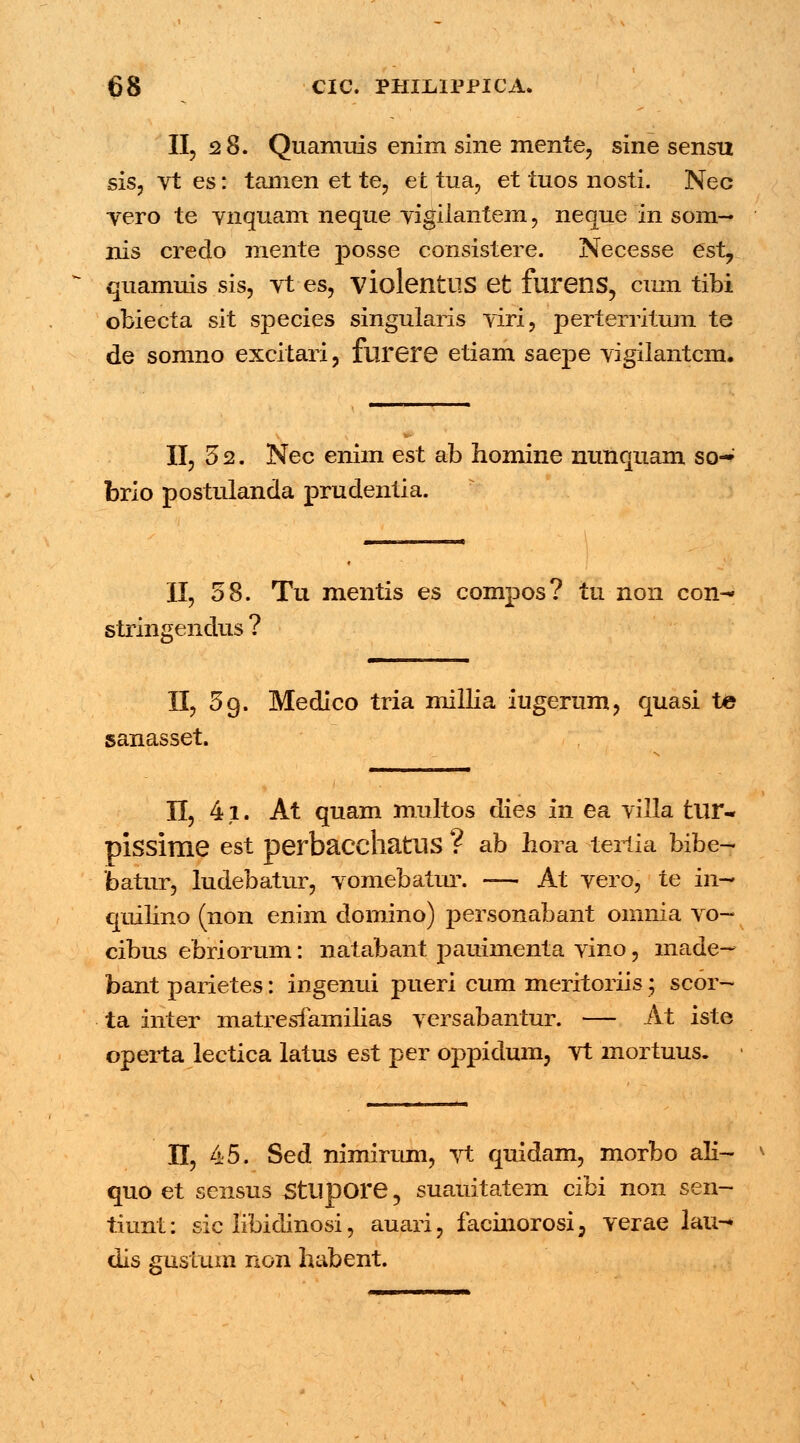 II, 28. Quamuis enim sine mente, sine sensn sis, vt es: tanien et te, et tua, et tuos nosti. Nec vero te vnquam neque vigilantem , neque in som- nis credo mente posse consistere. Necesse est? quamuis sis, vt es, violetltUS et furens, cinn tibi obiecta sit species singularis viri, perterritum te de somno excitari, flirere etiam saepe vigilantcm. II, 32. Nec enim est ab homine nunquam so- brio postulanda prudentia. II, 58. Tu mentis es compos? in non con-- stringendus ? II, 5 9. Medico tria millia iugerum, quasi te sanasset. II, 41. At quam multos dies in ea villa tlir- pissime est perbacdiatUS ? ab hora tertia bibe- batur, ludebatur, vomebatur. -— At vero, te in- quilino (non enim domino) personabant omnia vo- cibus ebriorum: natabant pauimenta vino, made- bant parietes: ingemii pueri cum meritoriis; scor- ta inter matresfamilias versabantur. — At iste operta lectica latus est per oppidum, vt mortuus. II, 45. Sed nimirum, vt quidam, morbo ali- quo et sensus Sttipore, suauitatem cibi non sen- tiunt: sic libidinosi, auari, facinorosi5 verae lau- dis gustum non habent.